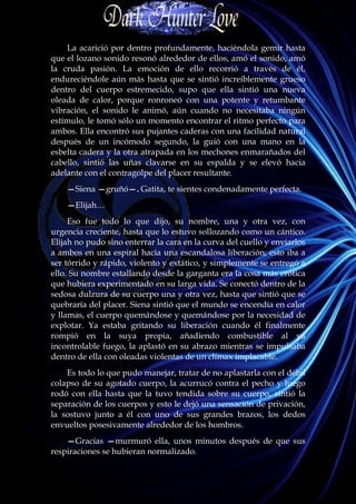 La acarició por dentro profundamente, haciéndola gemir hasta
que el lozano sonido resonó alrededor de ellos, amó el sonido, amó
la cruda pasión. La emoción de ello recorrió a través de él,
endureciéndole aún más hasta que se sintió increíblemente grueso
dentro del cuerpo estremecido, supo que ella sintió una nueva
oleada de calor, porque ronroneó con una potente y retumbante
vibración, el sonido le animó, aún cuando no necesitaba ningún
estímulo, le tomó sólo un momento encontrar el ritmo perfecto para
ambos. Ella encontró sus pujantes caderas con una facilidad natural
después de un incómodo segundo, la guió con una mano en la
esbelta cadera y la otra atrapada en los mechones enmarañados del
cabello, sintió las uñas clavarse en su espalda y se elevó hacia
adelante con el contragolpe del placer resultante.
    —Siena —gruñó—. Gatita, te sientes condenadamente perfecta.
    —Elijah…
     Eso fue todo lo que dijo, su nombre, una y otra vez, con
urgencia creciente, hasta que lo estuvo sollozando como un cántico.
Elijah no pudo sino enterrar la cara en la curva del cuello y enviarlos
a ambos en una espiral hacia una escandalosa liberación; esto iba a
ser tórrido y rápido, violento y extático, y simplemente se entregó a
ello. Su nombre estallando desde la garganta era la cosa más erótica
que hubiera experimentado en su larga vida. Se conectó dentro de la
sedosa dulzura de su cuerpo una y otra vez, hasta que sintió que se
quebraría del placer. Siena sintió que el mundo se encendía en calor
y llamas, el cuerpo quemándose y quemándose por la necesidad de
explotar. Ya estaba gritando su liberación cuando él finalmente
rompió en la suya propia, añadiendo combustible al ya
incontrolable fuego, la aplastó en su abrazo mientras se impulsaba
dentro de ella con oleadas violentas de un clímax implacable.
    Es todo lo que pudo manejar, tratar de no aplastarla con el débil
colapso de su agotado cuerpo, la acurrucó contra el pecho y luego
rodó con ella hasta que la tuvo tendida sobre su cuerpo, sintió la
separación de los cuerpos y esto le dejó una sensación de privación,
la sostuvo junto a él con uno de sus grandes brazos, los dedos
envueltos posesivamente alrededor de los hombros.
    —Gracias —murmuró ella, unos minutos después de que sus
respiraciones se hubieran normalizado.
 