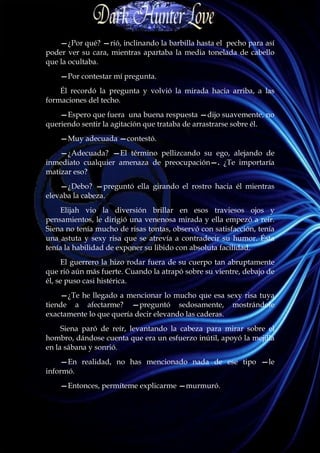 —¿Por qué? —rió, inclinando la barbilla hasta el pecho para así
poder ver su cara, mientras apartaba la media tonelada de cabello
que la ocultaba.
    —Por contestar mí pregunta.
    Él recordó la pregunta y volvió la mirada hacia arriba, a las
formaciones del techo.
    —Espero que fuera una buena respuesta —dijo suavemente, no
queriendo sentir la agitación que trataba de arrastrarse sobre él.
    —Muy adecuada —contestó.
    —¿Adecuada? —El término pellizcando su ego, alejando de
inmediato cualquier amenaza de preocupación—. ¿Te importaría
matizar eso?
    —¿Debo? —preguntó ella girando el rostro hacia él mientras
elevaba la cabeza.
    Elijah vio la diversión brillar en esos traviesos ojos y
pensamientos, le dirigió una venenosa mirada y ella empezó a reír.
Siena no tenía mucho de risas tontas, observó con satisfacción, tenía
una astuta y sexy risa que se atrevía a contradecir su humor. Ésta
tenía la habilidad de exponer su libido con absoluta facilidad.
     El guerrero la hizo rodar fuera de su cuerpo tan abruptamente
que rió aún más fuerte. Cuando la atrapó sobre su vientre, debajo de
él, se puso casi histérica.
    —¿Te he llegado a mencionar lo mucho que esa sexy risa tuya
tiende a afectarme? —preguntó sedosamente, mostrándole
exactamente lo que quería decir elevando las caderas.
     Siena paró de reír, levantando la cabeza para mirar sobre el
hombro, dándose cuenta que era un esfuerzo inútil, apoyó la mejilla
en la sábana y sonrió.
    —En realidad, no has mencionado nada de ese tipo —le
informó.
    —Entonces, permíteme explicarme —murmuró.
 