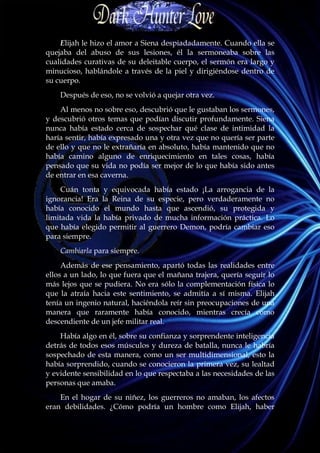 Elijah le hizo el amor a Siena despiadadamente. Cuando ella se
quejaba del abuso de sus lesiones, él la sermoneaba sobre las
cualidades curativas de su deleitable cuerpo, el sermón era largo y
minucioso, hablándole a través de la piel y dirigiéndose dentro de
su cuerpo.
    Después de eso, no se volvió a quejar otra vez.
    Al menos no sobre eso, descubrió que le gustaban los sermones,
y descubrió otros temas que podían discutir profundamente. Siena
nunca había estado cerca de sospechar qué clase de intimidad la
haría sentir, había expresado una y otra vez que no quería ser parte
de ello y que no le extrañaría en absoluto, había mantenido que no
había camino alguno de enriquecimiento en tales cosas, había
pensado que su vida no podía ser mejor de lo que había sido antes
de entrar en esa caverna.
     Cuán tonta y equivocada había estado ¡La arrogancia de la
ignorancia! Era la Reina de su especie, pero verdaderamente no
había conocido el mundo hasta que ascendió, su protegida y
limitada vida la había privado de mucha información práctica. Lo
que había elegido permitir al guerrero Demon, podría cambiar eso
para siempre.
    Cambiarla para siempre.
     Además de ese pensamiento, apartó todas las realidades entre
ellos a un lado, lo que fuera que el mañana trajera, quería seguir lo
más lejos que se pudiera. No era sólo la complementación física lo
que la atraía hacia este sentimiento, se admitía a sí misma. Elijah
tenía un ingenio natural, haciéndola reír sin preocupaciones de una
manera que raramente había conocido, mientras crecía como
descendiente de un jefe militar real.
    Había algo en él, sobre su confianza y sorprendente inteligencia
detrás de todos esos músculos y dureza de batalla, nunca le habría
sospechado de esta manera, como un ser multidimensional, esto la
había sorprendido, cuando se conocieron la primera vez, su lealtad
y evidente sensibilidad en lo que respectaba a las necesidades de las
personas que amaba.
    En el hogar de su niñez, los guerreros no amaban, los afectos
eran debilidades. ¿Cómo podría un hombre como Elijah, haber
 