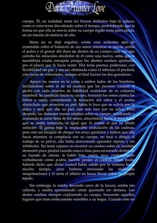 cuerpo. Él, en realidad, tenía los brazos doblados bajo la cabeza,
como si estuvieran discutiendo sobre el tiempo, pretendiendo que la
forma en que ella se movía sobre su cuerpo rígido tenía poco efecto,
en un intento de mofarse de ella.
     Siena no se dejó engañar, sentía esos ardientes ojos de
esmeralda sobre el balanceo de sus senos mientras se movía, sentía
el pulso y el grosor del duro eje dentro de su cuerpo cada vez que
cerraba los músculos alrededor de él como una tuerca, sabía que la
mandíbula estaba estrujada porque los dientes estaban apretados
por el placer que le hacía sentir. Ella tenía piernas poderosas, con
flexibilidad sin par, y era tan obstinada como el infierno; él perdería
esta lucha de voluntades, aunque al final fueran los dos ganadores.
     Apoyó las manos en la cama a ambos lados de los hombros,
inclinándose sobre él de tal manera que los pezones rozaran el
pecho con cada muestra de habilidad ondulante de su columna
vertebral. Se zambulló hacia su cuerpo, frotando los senos contra los
labios y nariz, consintiendo la tentación del sabor y el aroma
almizclado que revestían su piel. Sabía lo loco que se volvía por lo
dulce y sexy que olía su piel, aún más loco por su sabor. Poco
después, las distantes manos estaban sobre su cuerpo, moldeando y
acunando la carne llena de los senos, atrayéndola hacia la boca hasta
que se sintió torturada, al igual que lo estaba él por su libido
seductor. Él gemía bajo la implacable ondulación de las caderas,
pero aún así incapaz de ahogar los sexys gruñidos y jadeos que ella
hacía mientras se complacía con su cuerpo, no tocó o dirigió el
trabajo de su pelvis, ella había demostrado aprender rápido, y sin
inhibición. No tenía reparos en recorrer su camino sobre él, también
demostró poca piedad cuando estuvo lista para arrastrarle dentro de
su mundo de clímax, le habló bajo, suave, sexy, contemplando
verbalmente cómo podría hacerle perder el control. Elijah podía
haberle dicho que dicho control había salido por la ventana hacía
mucho tiempo, pero hubiera arruinado las malévolas
maquinaciones y él sería el último en hacer llover sobre su propio
tejado.
     Sin embargo, le estaba llevando cerca de la locura, estaba tan
caliente, y estaba aprendiendo cómo quemarle sin demora. Los
dedos estaban siempre explorando su cuerpo, buscando aquellos
lugares que eran eróticamente sensibles a su toque. Cuando esto no
 