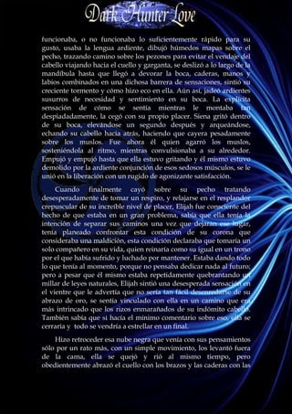 funcionaba, o no funcionaba lo suficientemente rápido para su
gusto, usaba la lengua ardiente, dibujó húmedos mapas sobre el
pecho, trazando camino sobre los pezones para evitar el vendaje del
cabello viajando hacia el cuello y garganta, se deslizó a lo largo de la
mandíbula hasta que llegó a devorar la boca, caderas, manos y
labios combinados en una dichosa barrera de sensaciones, sintió su
creciente tormento y cómo hizo eco en ella. Aún así, jadeó ardientes
susurros de necesidad y sentimiento en su boca. La explícita
sensación de cómo se sentía mientras le montaba tan
despiadadamente, la cegó con su propio placer. Siena gritó dentro
de su boca, elevándose un segundo después y arqueándose,
echando su cabello hacia atrás, haciendo que cayera pesadamente
sobre los muslos. Fue ahora él quien agarró los muslos,
sosteniéndola al ritmo, mientras convulsionaba a su alrededor.
Empujó y empujó hasta que ella estuvo gritando y él mismo estuvo
demolido por la ardiente conjunción de esos sedosos músculos, se le
unió en la liberación con un rugido de agonizante satisfacción.
     Cuando finalmente cayó sobre su pecho tratando
desesperadamente de tomar un respiro, y relajarse en el resplandor
crepuscular de su increíble nivel de placer, Elijah fue consciente del
hecho de que estaba en un gran problema, sabía que ella tenía la
intención de separar sus caminos una vez que dejaran ese lugar,
tenía planeado confrontar esta condición de su corona que
consideraba una maldición, esta condición declaraba que tomaría un
solo compañero en su vida, quien reinaría como su igual en un trono
por el que había sufrido y luchado por mantener. Estaba dando todo
lo que tenía al momento, porque no pensaba dedicar nada al futuro;
pero a pesar que él mismo estaba repetidamente quebrantando un
millar de leyes naturales, Elijah sintió una desesperada sensación en
el vientre que le advertía que no sería tan fácil desenredarse de su
abrazo de oro, se sentía vinculado con ella en un camino que era
más intrincado que los rizos enmarañados de su indómito cabello.
También sabía que si hacía el mínimo comentario sobre eso, ella se
cerraría y todo se vendría a estrellar en un final.
    Hizo retroceder esa nube negra que venía con sus pensamientos
sólo por un rato más, con un simple movimiento, los levantó fuera
de la cama, ella se quejó y rió al mismo tiempo, pero
obedientemente abrazó el cuello con los brazos y las caderas con las
 