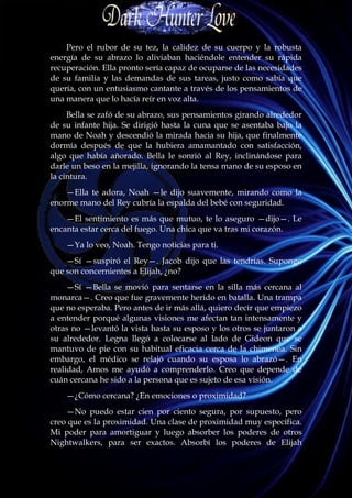 Pero el rubor de su tez, la calidez de su cuerpo y la robusta
energía de su abrazo lo aliviaban haciéndole entender su rápida
recuperación. Ella pronto sería capaz de ocuparse de las necesidades
de su familia y las demandas de sus tareas, justo como sabía que
quería, con un entusiasmo cantante a través de los pensamientos de
una manera que lo hacía reír en voz alta.
     Bella se zafó de su abrazo, sus pensamientos girando alrededor
de su infante hija. Se dirigió hasta la cuna que se asentaba bajo la
mano de Noah y descendió la mirada hacia su hija, que finalmente
dormía después de que la hubiera amamantado con satisfacción,
algo que había añorado. Bella le sonrió al Rey, inclinándose para
darle un beso en la mejilla, ignorando la tensa mano de su esposo en
la cintura.
    —Ella te adora, Noah —le dijo suavemente, mirando como la
enorme mano del Rey cubría la espalda del bebé con seguridad.
    —El sentimiento es más que mutuo, te lo aseguro —dijo—. Le
encanta estar cerca del fuego. Una chica que va tras mi corazón.
    —Ya lo veo, Noah. Tengo noticias para ti.
    —Sí —suspiró el Rey—. Jacob dijo que las tendrías. Supongo
que son concernientes a Elijah, ¿no?
     —Sí —Bella se movió para sentarse en la silla más cercana al
monarca—. Creo que fue gravemente herido en batalla. Una trampa
que no esperaba. Pero antes de ir más allá, quiero decir que empiezo
a entender porqué algunas visiones me afectan tan intensamente y
otras no —levantó la vista hasta su esposo y los otros se juntaron a
su alrededor. Legna llegó a colocarse al lado de Gideon que se
mantuvo de pie con su habitual eficacia cerca de la chimenea. Sin
embargo, el médico se relajó cuando su esposa lo abrazó—. En
realidad, Amos me ayudó a comprenderlo. Creo que depende de
cuán cercana he sido a la persona que es sujeto de esa visión.
    —¿Cómo cercana? ¿En emociones o proximidad?
    —No puedo estar cien por ciento segura, por supuesto, pero
creo que es la proximidad. Una clase de proximidad muy específica.
Mi poder para amortiguar y luego absorber los poderes de otros
Nightwalkers, para ser exactos. Absorbí los poderes de Elijah
 