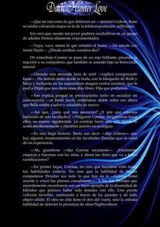 —Que no son como lo que debieran ser —terminó Gideon. Kane
se estaba volviendo mejor en lo de la teletransportación, reflexionó.
    Era raro que siendo tan joven pudiera escabullirse en un grupo
de adultos Demon altamente experimentados.
    —Vaya, vaya, miren lo que arrastró el humo —los saludó con
ironía Noah—. ¿Dónde estábais vosotros dos?
    De inmediato Corrine se puso de un rojo brillante, pasando la
reacción a su compañero, que también se sonrojó bajo su bronceado
natural.
    —Llámalo una atrasada luna de miel —explicó avergonzado
Kane—. Ha habido tanto desde la boda, con la búsqueda de Ruth y
Mary y luchando en los esporádicos ataques contra nosotros, que le
pedí a Elijah que nos diera unos días libres. Dijo que podíamos.
    —Eso explica porqué os preocupásteis tanto en escuchar mi
convocatoria —se burló Jacob, sintiéndose afable sobre eso ahora
que Bella estaba a salvo y saludable de nuevo.
     —Así que, ¿para qué nos necesitan? ¿Y por qué estamos
hablando de mis facultades? —Preguntó Corrine, dirigiéndose hacia
ellos, su esposo siguiéndola. Lo condujo hasta una silla donde se
sentó obedientemente y encontró asiento en su regazo.
    —Es una larga historia. Basta con decir —dijo Gideon— que
hay algunos inconvenientes en las facultades Druidas que se salen
de mi experiencia.
   —Ah, grandioso —dijo Corrine secamente—. ¿Finalmente
empiezo a hacerme con las mías, y ahora me dices que va a haber
ramificaciones?
     —En primer lugar, Corrine, no creo que hayamos visto todas
tus habilidades todavía. No creo que la habilidad de buscar
compañeros Druidas sea todo lo que hay en ti —Gideon tomó
asiento y cruzó las piernas casualmente—. Y los dos Druidas que
recientemente encontraron son un buen ejemplo de la diversidad de
híbridos que parecen haber sido dotados con ello. Uno puede
volverse invisible, caminando a través de las paredes y de todo
objeto sólido. El otro no sólo tiene el don del vuelo, sino la extraña
habilidad de detectar la presencia de otros Nightwalkers.
 