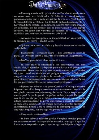 —Pienso que sería sabio para todos los Druidas ser cuidadosos
en cómo usan sus habilidades. Si Bella tiene una desventaja,
podemos apostar que el resto de ustedes la tendrá —Noah levantó
la mano del bebé de Bella al fin, frotando ambas distraídamente—.
La verdad, tiene sentido. La naturaleza siempre provee una medida
de equilibrio. Os ha dotado con la inmortalidad y una rápida
curación, así como una variedad de poderes. Es su manera de
equilibrar esto, compensándolo con una debilidad.
     —Así como nuestros poderes e inmortalidad son vulnerables a
la presencia del hierro —añadió Jacob.
   —Quieres decir que cada héroe y heroína tienen su kriptonita
—dijo Bella.
    —Exactamente —concordó Legna—. Los Licántropos tienen la
plata. Los Dwellers tienen la luz. Para los Mistrals es la agorafobia.
    —Los Vampiros tienen el sol —añadió Kane.
     —Sí. Pero todos lo entienden y son consecuentes con esas
debilidades, y aprenden a adaptarse para evitarlas y el peligro que
representan. Hasta que lo sepamos específicamente, cada Druidas
debe ser cauteloso, estáis en un peligro razonable —Gideon se
aseguró de mantener nivelada la mirada en las dos Druidas
presentes—. Quedaos cerca de vuestros compañeros, señoras. Serán
los que potencialmente estarán más cerca de protegeros.
    —Esperad un minuto —se quejó Corrine—. Creía que nuestra
kriptonita era el hecho que necesitamos mantenernos expuestas a la
energía de nuestros compañeros regularmente. Es por lo que yo casi
muero, ¿no? Es por lo que el compañero de Mary murió. Porque no
nos dimos cuenta que ya se había expuesto, al igual que yo había
estado expuesta a Kane. Es por lo que empecé a morir de inanición.
A causa de la carencia de esa energía necesaria. Ustedes apenas me
encontraron a tiempo y me ha tomado todo este tiempo recuperar lo
que perdí. Según tú, aún me sigo recuperando.
    —Tiene razón —señaló Kane.
     —Sí. Pero deberías recordar que los Vampiros también pueden
ser envenenados con la sangre de los usuarios de magia. Y que los
Licántropos no pueden soportar que les agarren del pelo —Legna se
 