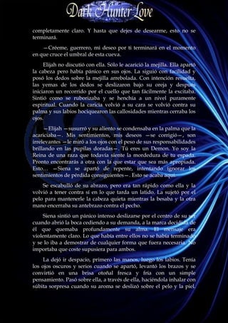completamente claro. Y hasta que dejes de desearme, esto no se
terminará.
    —Créeme, guerrero, mi deseo por ti terminará en el momento
en que cruce el umbral de esta cueva.
     Elijah no discutió con ella. Sólo le acarició la mejilla. Ella apartó
la cabeza pero había pánico en sus ojos. La siguió con facilidad y
posó los dedos sobre la mejilla arrebolada. Con intención resuelta,
las yemas de los dedos se deslizaron bajo su oreja y después
iniciaron un recorrido por el cuello que tan fácilmente la excitaba.
Sintió como se ruborizaba y se henchía a un nivel puramente
espiritual. Cuando la caricia volvió a su cara se volvió contra su
palma y sus labios hociquearon las callosidades mientras cerraba los
ojos.
     —Elijah —susurró y su aliento se condensaba en la palma que la
acariciaba—. Mis sentimientos, mis deseos —se corrigió—, son
irrelevantes —le miró a los ojos con el peso de sus responsabilidades
brillando en las pupilas doradas—. Tú eres un Demon. Yo soy la
Reina de una raza que todavía siente la mordedura de tu espada.
Pronto encontrarás a otra con la que estar que sea más apropiada.
Esto… —Siena se apartó de repente, intentando ignorar los
sentimientos de pérdida consiguientes—. Esto se acaba aquí.
    Se escabulló de su abrazo, pero era tan rápido como ella y la
volvió a tener contra sí en lo que tarda un latido. La sujetó por el
pelo para mantenerle la cabeza quieta mientras la besaba y la otra
mano encerraba su antebrazo contra el pecho.
    Siena sintió un pánico intenso deslizarse por el centro de su ser
cuando abrió la boca cediendo a su demanda, a la marca decidida de
él que quemaba profundamente su alma. El mensaje era
violentamente claro. Lo que había entre ellos no se había terminado
y se lo iba a demostrar de cualquier forma que fuera necesaria. No
importaba que coste supusiera para ambos.
    La dejó ir despacio, primero las manos, luego los labios. Tenía
los ojos oscuros y serios cuando se apartó, levantó los brazos y se
convirtió en una brisa otoñal fresca y fría con un simple
pensamiento. Pasó sobre ella, a través de ella, haciéndola inhalar con
súbita sorpresa cuando su aroma se deslizó sobre el pelo y la piel.
 
