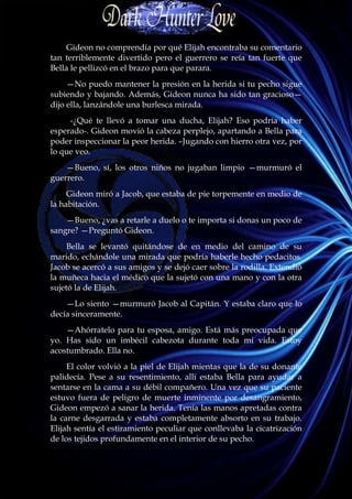 Gideon no comprendía por qué Elijah encontraba su comentario
tan terriblemente divertido pero el guerrero se reía tan fuerte que
Bella le pellizcó en el brazo para que parara.
     —No puedo mantener la presión en la herida si tu pecho sigue
subiendo y bajando. Además, Gideon nunca ha sido tan gracioso—
dijo ella, lanzándole una burlesca mirada.
     -¿Qué te llevó a tomar una ducha, Elijah? Eso podría haber
esperado-. Gideon movió la cabeza perplejo, apartando a Bella para
poder inspeccionar la peor herida. –Jugando con hierro otra vez, por
lo que veo.
    —Bueno, sí, los otros niños no jugaban limpio —murmuró el
guerrero.
     Gideon miró a Jacob, que estaba de pie torpemente en medio de
la habitación.
    —Bueno, ¿vas a retarle a duelo o te importa si donas un poco de
sangre? —Preguntó Gideon.
     Bella se levantó quitándose de en medio del camino de su
marido, echándole una mirada que podría haberle hecho pedacitos.
Jacob se acercó a sus amigos y se dejó caer sobre la rodilla. Extendió
la muñeca hacia el médico que la sujetó con una mano y con la otra
sujetó la de Elijah.
    —Lo siento —murmuró Jacob al Capitán. Y estaba claro que lo
decía sinceramente.
    —Ahórratelo para tu esposa, amigo. Está más preocupada que
yo. Has sido un imbécil cabezota durante toda mi vida. Estoy
acostumbrado. Ella no.
     El color volvió a la piel de Elijah mientas que la de su donante
palidecía. Pese a su resentimiento, allí estaba Bella para ayudar a
sentarse en la cama a su débil compañero. Una vez que su paciente
estuvo fuera de peligro de muerte inminente por desangramiento,
Gideon empezó a sanar la herida. Tenía las manos apretadas contra
la carne desgarrada y estaba completamente absorto en su trabajo.
Elijah sentía el estiramiento peculiar que conllevaba la cicatrización
de los tejidos profundamente en el interior de su pecho.
 