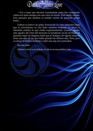 —Vas a tener que decirme exactamente cómo has conseguido
sobrevivir tanto tiempo con esta clase de herida. Está medio curada.
Uno pensaría que tendrías el sentido común de quedarte quieto
hasta…
     Gideon se detuvo de golpe, frunciendo las cejas plateadas hasta
que se convirtieron en una línea mientras inclinaba la cabeza e
intentaba analizar lo que estaba experimentando. Cuando aquello
ojos agudos del color del mercurio se hundieron en los de Elijah, el
guerrero supo sin ninguna duda que el Antiguo, de alguna manera,
tenía una idea de los que había pasado los últimos días. Pero, para
su alivio, el médico se limitó a subir una ceja con curiosidad.
    Eso fue todo.
    Gideon volvió a su trabajo sin decir ni una palabra más.
 