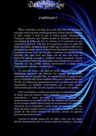 CAPÍTULO 7


    Siena caminaba a lo largo de la sala del trono con los brazos
cruzados sobre el pecho, mordisqueándose el labio inferior mientras
le daba vueltas a todo lo que le había pasado últimamente.
Cualquier esperanza que hubiera tenido de mantener un aire de
normalidad se había ido por la ventana en el momento en que
comenzó a acercarse a la sala de recepciones anexa al salón del
trono que estaba atestada de gente. Sabía que no podría sobrevivir a
semejante escrutinio, que se volvería loca intentando mantener este
repentino secreto, si se veía forzada a enfrentar el tumulto de sus
súbditos. Así pues tenía que hacer uso de una ruta hacia su
habitación menos conocida y bastantes menos transitada. Puesto
que su vuelta no había sido anunciada como siempre lo era, nadie la
esperaba. Le era posible vestirse discretamente y tomar otras
disposiciones enfocadas a la discreción.
     El salón del trono y las salas de recibo adjuntas habían sido
desalojadas siguiendo sus órdenes, las mismas que se vieron
reforzadas por un gruñido bajo de enfado cuando le preguntaron
por lo inusual de esto. Siena también sabía que la indumentaria que
llevaba, un caftán color aguamarina de seda, era observada con ojos
inquisitorios. La brillante indumentaria era en cierta manera
conservadora para ella, llevaba capucha y le llegaba a los tobillos.
     Pero era la Reina y estaba muy claro que no toleraba preguntas
ni dudas ante sus órdenes. Había despedido a todas sus damas y
compañeras, a todos los pajes y consejeros, dejando que
permanecieran en su esfera sólo las dos hembras que permanecían
en las oscuras sombras observando sus movimientos. Era altamente
consciente de su curiosidad y podía sentir sus miradas sobre ella.
Siena permitía amplias licencias en su corte y su puesto. No era
propio de ella pedir soledad tan absoluta. Incluso su guardia
personal permanecía fuera.
    Syreena la miraba pasear de un lado a otro con los rasgos
bicolor atormentados por la misma expresión confusa y aturdida
 