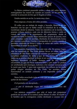 La Reina continuó paseando arriba y abajo del salón enorme,
restregándose las manos de cuando en cuando, en un intento de
calentar la sensación de frío que le llegaba al alma.
    Estaba metida en un lío. Lo tenía muy claro.
    Para empezar, el tema del collar perdido.
     El collar era un trabajo de magia y leyenda. Material de las
historias con las que se había criado la totalidad de la sociedad
Licántropo desde la infancia. Todos los miembros de la familia real
poseían collares místicos, cada uno de diferente forma y estilo en
virtud del rango y la importancia del propietario, desde el
nacimiento hasta la muerte. Estas intrincadas piezas de joyería, eran
unas complejas series de acertijos, diseñadas de determinada forma
por razones específicas. Crecían y menguaban de tamaño cuando el
portador cambiaba de forma y nunca se salían del cuello, siempre
transmitían el status de su dueño.
     Los misterios legendarios iban aún más allá. En primer lugar,
sólo los miembros de The Pride podían llevar un collar. Sólo los
miembros de The Pride conocían los secretos que permitían unir los
complejos eslabones. Se debía a que de ésta forma, las insignias
reales no se podían duplicar ni forjar ni ser usadas más que por los
legítimos herederos al trono. Aunque eran de oro, estaban
encantados, lo que los hacía indestructibles y por tanto no podían
ser arrebatados por enemigos, ladrones o los mismos monarcas por
la razón que fuere. Y para más seguridad, los collares no los podía
quitar ningún miembro de The Pride, los acertijos nunca
funcionaban en sentido contrario y era imposible revelar sus
secretos.
    Siena había escuchado toda su vida que su collar sólo se podía
quitar de dos formas.
    O el portador era decapitado…
    …o por el destinado toque del verdadero compañero del
portador.
    Los místicos aseguraban que sólo el tacto del compañero
perfecto de un alma de la realeza podía liberar el collar. El macho o
la hembra que lo consiguiera estaba destinado a casarse con el
 