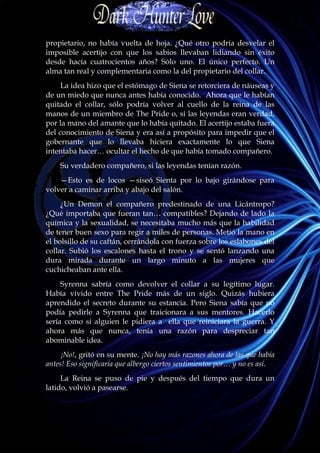 propietario, no había vuelta de hoja. ¿Qué otro podría desvelar el
imposible acertijo con que los sabios llevaban lidiando sin éxito
desde hacía cuatrocientos años? Sólo uno. El único perfecto. Un
alma tan real y complementaria como la del propietario del collar.
     La idea hizo que el estómago de Siena se retorciera de náuseas y
de un miedo que nunca antes había conocido. Ahora que le habían
quitado el collar, sólo podría volver al cuello de la reina de las
manos de un miembro de The Pride o, si las leyendas eran verdad,
por la mano del amante que lo había quitado. El acertijo estaba fuera
del conocimiento de Siena y era así a propósito para impedir que el
gobernante que lo llevaba hiciera exactamente lo que Siena
intentaba hacer… ocultar el hecho de que había tomado compañero.
    Su verdadero compañero, si las leyendas tenían razón.
    —Esto es de locos —siseó Sienta por lo bajo girándose para
volver a caminar arriba y abajo del salón.
     ¿Un Demon el compañero predestinado de una Licántropo?
¿Qué importaba que fueran tan… compatibles? Dejando de lado la
química y la sexualidad, se necesitaba mucho más que la habilidad
de tener buen sexo para regir a miles de personas. Metió la mano en
el bolsillo de su caftán, cerrándola con fuerza sobre los eslabones del
collar. Subió los escalones hasta el trono y se sentó lanzando una
dura mirada durante un largo minuto a las mujeres que
cuchicheaban ante ella.
     Syrenna sabría como devolver el collar a su legítimo lugar.
Había vivido entre The Pride más de un siglo. Quizás hubiera
aprendido el secreto durante su estancia. Pero Siena sabía que no
podía pedirle a Syrenna que traicionara a sus mentores. Hacerlo
sería como si alguien le pidiera a ella que reiniciara la guerra. Y
ahora más que nunca, tenía una razón para despreciar tan
abominable idea.
     ¡No!, gritó en su mente. ¡No hay más razones ahora de las que había
antes! Eso significaría que albergo ciertos sentimientos por… y no es así.
     La Reina se puso de pie y después del tiempo que dura un
latido, volvió a pasearse.
 