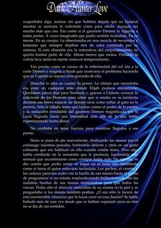 sospechaba algo, incluso sin que hubiera dejado que su General
mestiza se acercara lo suficiente como para olerla. Aunque era
mucho más que eso. Era como si el guerrero Demon la siguiera a
todas partes. A veces imaginaba que podía sentirle tocándola. En su
mente. En su cuerpo. La obsesionaba en una mezcla de recuerdos y
fantasías que siempre dejaban ríos de calor corriendo por su
sistema. Si esta obsesión era la naturaleza del emparejamiento no
quería formar parte de ella. Ahora menos que nunca. Pensarlo la
volvía loca, tanto en mente como en temperamento.
    Tan pronto como se curara de la enfermedad del sol iría a la
corte Demon y exigiría a Noah que resolviera el problema haciendo
que su Capitán se mantuviera apartado de ella.
     Desechó la idea en cuanto lo pensó. Lo último que necesitaba
era estar en cualquier sitio donde Elijah pudiera encontrarse.
Quedaban pocos días para Samhain y, gracias a Gideon, conocía lo
suficiente de los Demons para saber que si estaba en su territorio
durante ese breve espacio de tiempo sería como soltar al gato en la
perrera. Sólo le faltaba tener que luchar contra el poder de la pasión
y la seducción irresistible del guerrero Demon magnificada por la
Luna Sagrada hasta una intensidad más allá de lo que había
experimentado hasta ahora.
   No confiaba en tener fuerzas para resistirse llegados a ese
punto.
     Siena se puso de pie nuevamente, deslizando las manos por el
estómago mientras paseaba, frotándolo delante y atrás en un gesto
calmante que era habitual en ella cuando estaba tensa. Pero algo
había cambiado en la sensación que le producía, haciéndola más
sensual que reconfortante como siempre había sido. De repente, se
dio cuenta que podía sentir su toque en el torso tan claramente
como si fuera él quien estuviera tocándola. Los pechos, el vientre y
las caderas parecían arder con la huella de sus manos hasta el punto
de preguntarse si no estaría resplandeciendo brillantemente con las
malditas huellas de sus manos mostrándose para que todos las
vieran. Podía oler el almizcle masculino de su aroma en la piel y se
preguntaba si los demás también podían. ¿O era sólo la locura de
esta insostenible situación que la hacía creer en una ilusión? Se había
bañado más de una vez desde que se habían separado pero su olor
no se iba de sus sentidos.
 