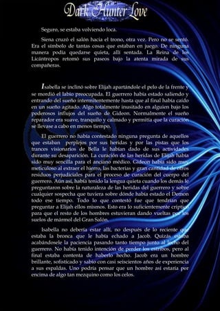 Seguro, se estaba volviendo loca.
    Siena cruzó el salón hacia el trono, otra vez. Pero no se sentó.
Era el símbolo de tantas cosas que estaban en juego. De ninguna
manera podía quedarse quieta, allí sentada. La Reina de los
Licántropos retomó sus paseos bajo la atenta mirada de sus
compañeras.



    Isabella se inclinó sobre Elijah apartándole el pelo de la frente y
se mordió el labio preocupada. El guerrero había estado saliendo y
entrando del sueño intermitentemente hasta que al final había caído
en un sueño agitado. Algo totalmente inusitado en alguien bajo los
poderosos influjos del sueño de Gideon. Normalmente el sueño
reparador era suave, tranquilo y calmado y permitía que la curación
se llevase a cabo en menos tiempo.
     El guerrero no había contestado ninguna pregunta de aquellos
que estaban perplejos por sus heridas y por las pistas que los
trances visionarios de Bella le habían dado de sus actividades
durante su desaparición. La curación de las heridas de Elijah había
sido muy sencilla para el anciano médico. Gideon había sido muy
meticuloso al extraer el hierro, las bacterias y gran cantidad de otros
residuos perjudiciales para el proceso de curación del cuerpo del
guerrero. Aún así, había tenido la lengua quieta cuando los demás le
preguntaron sobre la naturaleza de las heridas del guerrero y sobre
cualquier sospecha que tuviera sobre dónde había estado el Demon
todo ese tiempo. Todo lo que contestó fue que tendrían que
preguntar a Elijah ellos mismos. Esto era lo suficientemente críptico
para que el resto de los hombres estuvieran dando vueltas por los
suelos de mármol del Gran Salón.
     Isabella no debería estar allí, no después de lo reciente que
estaba la bronca que le había echado a Jacob. Quizás estaba
acabándosele la paciencia pasando tanto tiempo junto al lecho del
guerrero. No había tenido intención de perder los estribos, pero al
final estaba contenta de haberlo hecho. Jacob era un hombre
brillante, sofisticado y sabio con casi seiscientos años de experiencia
a sus espaldas. Uno podría pensar que un hombre así estaría por
encima de algo tan mezquino como los celos.
 