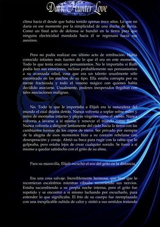 clima hacia él desde que había tenido apenas trece años. Lo que no
daría en ese momento por la simplicidad de una ducha de lluvia.
Como un final acto de defensa se hundió en la tierra para que
ninguna electricidad mandada hacia él se regresara hacia sus
asesinos.


     Pero no podía realizar ese último acto de retribución. Había
conocido infantes más fuertes de lo que él era en este momento.
Todo lo que tenía eran sus pensamientos. No le importaba si Ruth
podía leer sus emociones, incluso probablemente sus pensamientos
a su avanzada edad, cosa que era un talento usualmente sólo
encontrado en los machos de su tipo. Ella estaba corrupta por su
mente fracturada y todo el veneno mágico con quienes había
decidido asociarse. Usualmente, poderes inesperados llegaban con
tales asociaciones malignas.


    No. Todo lo que le importaba a Elijah era la naturaleza del
mundo el cual dejaba detrás. Nunca volvería a soplar sobre miles y
miles de montañas intactas y playas vírgenes como el viento. Nunca
volvería a lavarse a sí mismo y renovar el mundo como lluvia.
Nunca volvería a dirigirse lentamente del cielo hacia la tierra con las
cambiantes formas de los copos de nieve. Ser privado por siempre
de la alegría de esos momentos hizo a su corazón rebelarse con
desesperación y coraje. Abrió su boca para rugir con la rabia que lo
golpeaba, pero estaba lejos de crear cualquier sonido. Se forzó a sí
mismo a quedar satisfecho con el grito de su alma.


    Para su maravilla, Elijah escuchó el eco del grito en la distancia.


    Era una cosa salvaje. Increíblemente hermosa, que hizo que lo
recorrieran escalofríos mientras vibraba recorriendo sus nervios.
Estaba sucumbiendo a su propia noche interna, pero el grito fue
repetido y se encontró a sí mismo luchando por escucharlo, para
entender lo que significaba. El frío de su cuerpo fue reemplazado
con una inexplicable subida de calor y sintió a sus sentidos tratando
 