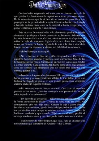 Corrine había empezado así hasta que se dieron cuenta de lo
que pasaba. Le llevó meses de exposición a Kane para recuperarse.
De la misma forma que la víctima de un accidente grave tiene que
pasar por un largo período de terapia, Corrine se había visto forzada
a hacerlo bastante más lento de lo normal y había recuperado su
poder lentamente durante el año pasado.
     Este roce con la muerte había sido el cemento que había forjado
de nuevo la ya de por sí fuerte unión con su hermana. Además, con
frecuencia recurrían la una a la otra mientras ambas se adaptaban al
estilo de vida de una raza Nightwalker de cultura tan compleja
como los Demon. Se habían ayudado la una a la otra a descubrir
formas nuevas de controlar y utilizar sus habilidades en ciernes.
    —¿Sabe Kane que estás aquí?
    —No —Corrine le hizo un guiño conspirador—. Parece que
nuestros hombres grandes y fuertes están durmiendo. Una de las
bendiciones de ser medio humanas es que no nos vemos compelidas
a dormir durante el día de forma tan fuerte como ellos. Qué extraño
debe ser sentirse tan aletargado que no tienes más remedio que
dormir, quieras o no.
    —Lo mismo les pasa a los humanos. Sólo que no nos limita a las
horas diurnas y a veces podemos dilatar lo inevitable. Creo que
Gideon ha llegado al punto en que puede permanecer despierto
durante el día sin siquiera bostezar.
    —Es extremadamente fuerte —asintió Corr con el asombro
patente en su voz—. ¿Intentas conseguir una premonición o sólo
estas jugando a las enfermeras?
     —Un poco de las dos cosas —Bella volvió la cabeza ceñuda ante
la forma durmiente de Elijah—. Nunca le había visto tan débil. No
conseguimos que nos diga nada. Gideon le dijo a Jacob que las
heridas no son recientes, que la herida del pecho había sido curada
un par de días antes de que se volviera a abrir. Parecía como si la
hubieran vendado y que cuando Elijah se transformó, perdió el
vendaje sin darse cuenta y eso hizo que la herida volviera a abrirse.
    —Tiene suerte de haber llegado aquí vivo. Pero es un error que
no esperarías que cometiera un Anciano —dijo Corrine.
 
