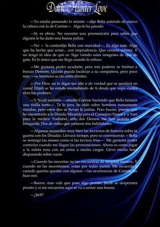 —Yo estaba pensando lo mismo —dijo Bella uniendo de nuevo
la cabeza con la de Corrine—. Algo le ha pasado.
    —Sí, es obvio. No necesito una premonición para saber que
alguien le ha dado una buena paliza.
    —No — la contradijo Bella con suavidad—. Es algo más. Algo
que ha hecho que actúe... con imprudencia. Que cometa errores. Y
no tengo ni idea de qué es. Sigo viendo estas imágenes de ojos de
gato. Es lo único que me llega cuando le enfoco.
    —Me gustaría poder ayudarte, pero mis poderes se limitan a
buscar Demons. Quizás pueda localizar a su compañera, pero poco
más —su hermana se rió entre dientes.
    —¡Por Dios, no lo digas tan alto o de verdad que se quedará en
coma! Elijah se ha estado escondiendo de ti desde que supo cuales
eran tus poderes.
    —Y Noah también —añadió Corrine haciendo que Bella lanzara
una risilla tonta—. Te lo juro, he oído sobre hombres sumamente
tímidos, pero estos dos se llevan la palma. Pero bueno, puesto que
he encontrado a la Druida Miranda para el Consejero Simon y a Yuri
para la médico Yoshabel, sólo dos Demon me han pedido una
búsqueda. Dos de miles que conocen mis habilidades.
     —Algunos recuerdan muy bien las lecciones de historia sobre la
guerra con los Druidas. Llevará tiempo, pero se convencerán —Bella
se restregó las manos como si las tuviera frías—. Me gustaría poder
controlar cuando me llegan las premoniciones. Ahora es como jugar
a la ruleta rusa con un arma a medio cargar. Llevo media hora
disparando sobre vacío.
    —Cuando las necesitas no las encuentras de ninguna manera. Y
cuando no las necesitamos, están por todas partes. Me recuerda a
cuando querías quedar con alguien —las ocurrencias de Corrine las
hizo reír.
    —Bueno, mas vale que pase algo pronto. Jacob se despertará
pronto y si me encuentra aquí se va a armar una buena.
    —¿Bell?
 