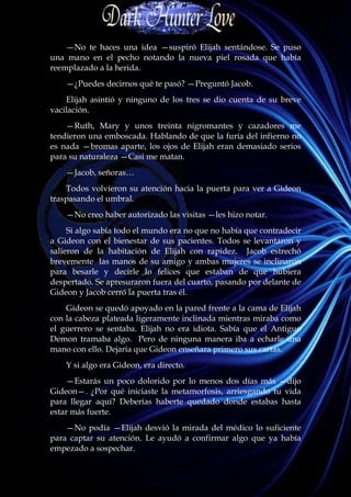 —No te haces una idea —suspiró Elijah sentándose. Se puso
una mano en el pecho notando la nueva piel rosada que había
reemplazado a la herida.
    —¿Puedes decirnos qué te pasó? —Preguntó Jacob.
    Elijah asintió y ninguno de los tres se dio cuenta de su breve
vacilación.
    —Ruth, Mary y unos treinta nigromantes y cazadores me
tendieron una emboscada. Hablando de que la furia del infierno no
es nada —bromas aparte, los ojos de Elijah eran demasiado serios
para su naturaleza —Casi me matan.
    —Jacob, señoras…
    Todos volvieron su atención hacia la puerta para ver a Gideon
traspasando el umbral.
    —No creo haber autorizado las visitas —les hizo notar.
     Si algo sabía todo el mundo era no que no había que contradecir
a Gideon con el bienestar de sus pacientes. Todos se levantaron y
salieron de la habitación de Elijah con rapidez. Jacob estrechó
brevemente las manos de su amigo y ambas mujeres se inclinaron
para besarle y decirle lo felices que estaban de que hubiera
despertado. Se apresuraron fuera del cuarto, pasando por delante de
Gideon y Jacob cerró la puerta tras él.
    Gideon se quedó apoyado en la pared frente a la cama de Elijah
con la cabeza plateada ligeramente inclinada mientras miraba como
el guerrero se sentaba. Elijah no era idiota. Sabía que el Antiguo
Demon tramaba algo. Pero de ninguna manera iba a echarle una
mano con ello. Dejaría que Gideon enseñara primero sus cartas.
    Y si algo era Gideon, era directo.
    —Estarás un poco dolorido por lo menos dos días más —dijo
Gideon—. ¿Por qué iniciaste la metamorfosis, arriesgando tu vida
para llegar aquí? Deberías haberte quedado donde estabas hasta
estar más fuerte.
    —No podía —Elijah desvió la mirada del médico lo suficiente
para captar su atención. Le ayudó a confirmar algo que ya había
empezado a sospechar.
 