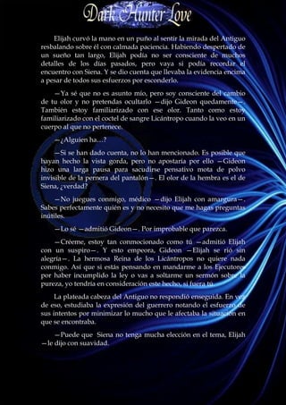 Elijah curvó la mano en un puño al sentir la mirada del Antiguo
resbalando sobre él con calmada paciencia. Habiendo despertado de
un sueño tan largo, Elijah podía no ser consciente de muchos
detalles de los días pasados, pero vaya si podía recordar el
encuentro con Siena. Y se dio cuenta que llevaba la evidencia encima
a pesar de todos sus esfuerzos por esconderlo.
    —Ya sé que no es asunto mío, pero soy consciente del cambio
de tu olor y no pretendas ocultarlo —dijo Gideon quedamente—.
También estoy familiarizado con ese olor. Tanto como estoy
familiarizado con el coctel de sangre Licántropo cuando la veo en un
cuerpo al que no pertenece.
    —¿Alguien ha…?
    —Si se han dado cuenta, no lo han mencionado. Es posible que
hayan hecho la vista gorda, pero no apostaría por ello —Gideon
hizo una larga pausa para sacudirse pensativo mota de polvo
invisible de la pernera del pantalón—. El olor de la hembra es el de
Siena, ¿verdad?
    —No juegues conmigo, médico —dijo Elijah con amargura—.
Sabes perfectamente quién es y no necesito que me hagas preguntas
inútiles.
    —Lo sé —admitió Gideon—. Por improbable que parezca.
    —Créeme, estoy tan conmocionado como tú —admitió Elijah
con un suspiro—. Y esto empeora, Gideon —Elijah se rió sin
alegría—. La hermosa Reina de los Licántropos no quiere nada
conmigo. Así que si estás pensando en mandarme a los Ejecutores
por haber incumplido la ley o vas a soltarme un sermón sobre la
pureza, yo tendría en consideración este hecho, si fuera tú.
     La plateada cabeza del Antiguo no respondió enseguida. En vez
de eso, estudiaba la expresión del guerrero notando el esfuerzo de
sus intentos por minimizar lo mucho que le afectaba la situación en
que se encontraba.
    —Puede que Siena no tenga mucha elección en el tema, Elijah
—le dijo con suavidad.
 