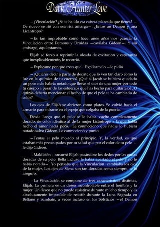 —¿Vinculación? ¿Se te ha ido esa cabeza plateada que tienes? —
De nuevo se rió con esa risa amarga—. ¿Entre un Demon y una
Licántropo?
    —Es tan improbable como hace unos años nos parecía la
Vinculación entre Demons y Druidas —cavilaba Gideon—. Y sin
embargo, aquí estamos.
    Elijah se forzó a reprimir la oleada de excitación y esperanza
que inexplicablemente, le recorrió.
    —Explícame por qué crees que... Explícamelo —le pidió.
    —¿Quieres decir a parte de decirte que lo veo tan claro como la
luz en la química de tu cuerpo? ¿Qué si Jacob se hubiera quedado
un poco más habría notado que llevas el olor de una mujer por todo
tu cuerpo a pesar de los esfuerzos que has hecho para quitártelo? ¿O
quizás debería mencionar el hecho de que el pelo te ha cambiado de
color?
   Los ojos de Elijah se abrieron como platos. Se volvió hacia el
armario para mirarse en el espejo que colgaba de la puerta.
    Desde luego que el pelo se le había vuelto completamente
dorado, de color idéntico al de la mujer Licántropo a la que había
hecho el amor hacía poco. Le conmocionó que nadie lo hubiera
notado salvo Gideon. Le conmocionó y punto.
     —Tenías el pelo mojado al principio. Y, la verdad, es que
estaban más preocupados por tu salud que por el color de tu pelo —
le dijo Gideon.
    —Maldición —susurró Elijah pasándose los dedos por las ondas
doradas de su pelo. Bella incluso le había apartado el pelo y no lo
había notado—. Yo pensaba que la Vinculación cambiaba los ojos
de la mujer. Los ojos de Siena son tan dorados como siempre, te lo
aseguro.
     —La Vinculación se compone de tres características distintas,
Elijah. La primera es un deseo incontrolable entre el hombre y la
mujer. Un deseo que no puede resistirse durante mucho tiempo y es
absolutamente imposible de resistir durante la Luna Sagrada en
Beltane y Samhain, a veces incluso en los Solsticios —el Demon
 