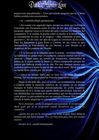arqueó una ceja plateada—. Creo que puedo asegurar que tú y Siena
habéis sentido esta característica.
    —Sí —admitió Elijah quedamente.
    —En cuanto a tu segundo signo, aunque es cierto que la hembra
vinculada con frecuencia toma el color de los ojos del macho que
pretende, algunas veces es el color del pelo o incluso los poderes del
compañero. Y el cambio lo puede sufrir el macho o la hembra. Que
es exactamente tu caso, te lo aseguro —dijo, señalando el pelo del
guerrero—. En mi caso, los ojos de Legna se volvieron de mi color.
Para los Ejecutores y para Kane y Corrine, en sus casos, lo que
desencadena la Vinculación de un Demon y una Druida es el
despertar de los poderes del Druida.
    —Y la tercera es la telepatía entre la pareja —terminó Elijah—.
La habilidad de poder estar en constante contacto mental con la otra
persona —Elijah soltó un sonido de frustración, apretándose la
palma de la mano contra la frente—. Ahora comprendo porque me
parece que todavía puedo oír su voz. Por que siempre parece que
podemos pensar o sentir lo que el otro sin decir nada. No sé por qué
no me he dado cuenta por mí mismo.
   —Lleva su tiempo hasta que se hace fuerte entre Druidas y
Demos. Tal vez sea igual para las Vinculaciones entre especies.
     Elijah se rió ante ello, pero el sonido era terriblemente doloroso
y Gideon sintió la repuesta reflexiva de su esposa en su mente.
Aunque lo había intentado denodadamente, no podía separarse
totalmente de él y sentía que quería darles privacidad. Era una de
sus debilidades, esa noción de la privacidad, que no iba a entender a
corto plazo. La privacidad no era un concepto Demon. Era humano.
Dónde lo había adquirido le sobrepasaba.
    No te preocupes, cariño, le aseguró con suavidad. Se recuperará del
shock igual que tú te recuperaste cuando descubriste que yo era tu
compañero.
     ¿Quién dice que me he recuperado? Le tomó el pelo. Pero sintió la
tristeza tras del buen humor. Va a ser muy duro para ellos, por muchas
razones.
    Siempre lo es, asintió tiernamente.
 