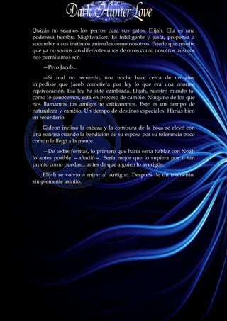 Quizás no seamos los perros para sus gatos, Elijah. Ella es una
poderosa hembra Nightwalker. Es inteligente y justa, propensa a
sucumbir a sus instintos animales como nosotros. Puede que resulte
que ya no somos tan diferentes unos de otros como nosotros mismos
nos permitamos ser.
    —Pero Jacob...
    —Si mal no recuerdo, una noche hace cerca de un año,
impediste que Jacob cometiera por ley lo que era una enorme
equivocación. Esa ley ha sido cambiada. Elijah, nuestro mundo tal
como lo conocemos, está en proceso de cambio. Ninguno de los que
nos llamamos tus amigos te criticaremos. Este es un tiempo de
naturaleza y cambio. Un tiempo de destinos especiales. Harías bien
en recordarlo.
    Gideon inclinó la cabeza y la comisura de la boca se elevó con
una sonrisa cuando la bendición de su esposa por su tolerancia poco
común le llegó a la mente.
    —De todas formas, lo primero que haría sería hablar con Noah
lo antes posible —añadió—. Sería mejor que lo supiera por ti tan
pronto como puedas... antes de que alguien lo averigüe.
    Elijah se volvió a mirar al Antiguo. Después de un momento,
simplemente asintió.
 