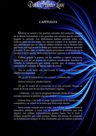 CAPÍTULO 8


    Gideon se acercó a las puertas cerradas del santuario interior
de la Reina, lanzándoles a los guardias una sonrisa que les retaba a
negarle la entrada. Los Minotauros habían peleado antes con
Gideon, pero no con todas sus fuerzas aunque sí lo bastante para
que entendieran que no sólo no debían meterse con el Demon sino
que tenía privilegios con la Reina que nadie más se hubiera atrevido
a asumir. Y aún más, el médico podía proyectarse astralmente en la
cámara si así lo quería. Sería como intentar capturar a un fantasma.
    Gideon golpeó la puerta con los nudillos y esperó respuesta.
Ignoró la voz de su esposa en la cabeza arrullándole mientras le
contaba lo complacida que estaba viendo que, al menos, había
aprendido el concepto de llamar antes de entrar.
    Uno no puede hacer otra cosa cuando la realeza está involucrada,
añadió con sequedad.
    Ah, ¿y sólo la realeza merece esa cortesía? , contestó ella.
    Realeza extranjera, añadió Gideon.
   Ah, ya. El sentido de la privacidad no es una costumbre Demon, se
mofó de él con una de sus risas hermosas y ligeras.
    —Adelante —se oyó la resignada llamada desde el interior. Los
cerrojos cayeron al abrirlos alguien dentro.
   Gideon hizo a un lado el juego argumental en la mente con su
compañera y se centró en la tarea que tenía entre manos.
     Siena estaba sentada ante el telar. Las hábiles manos movían la
lanzadera adelante y atrás con la rapidez y precisión que sólo
alguien con reflejos sobrenaturales podría hacer. No le miró y
Gideon sospechó que sabía porqué. Había dos damas de compañía
en la habitación aunque se veía claramente que les habían ordenado
 