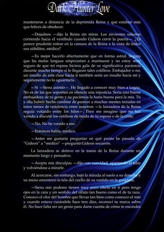mantenerse a distancia de la deprimida Reina y que estaban más
que felices de obedecer.
     —Dejadnos —dijo la Reina sin mirar. Los sirvientes salieron
corriendo hacia el vestíbulo cuando Gideon cerró la puerta—. ¿Te
parece prudente entrar en la cámara de la Reina a la vista de todos
sus súbditos, médico?
    —Es mejor hacerlo abiertamente que en forma astral. Seguro
que las malas lenguas empezarían a murmurar y no estoy muy
seguro de que mi esposa hiciera gala de su significativa paciencia
durante mucho tiempo si le llegaran tales cotilleos. Embajador o no,
un insulto de esta clase hacia ti también sería un insulto hacia mí y
seguramente no lo aguantaría.
     —Sí —Siena asintió—. He llegado a conocer muy bien a Legna.
No es de las que soportan en silencio una injusticia. Sería una buena
embajadora de tu gente y su paciencia la haría buena para la mía. Tú
y ella habéis hecho cambiar de parecer a muchas mentes tozudas en
estos meses de residencia entre nosotros —la lanzadera de la Reina
seguía volando entre los hilos—. Pero me imagino que no has
venido a discutir los cotilleos de moda de tu esposa o de la corte.
    —No. No he venido a eso.
    —Entonces habla, médico.
    —Antes me gustaría preguntar en qué punto he pasado de
“Gideon” a “médico” —preguntó Gideon socarrón.
   La lanzadera se detuvo en la mano de la Reina durante un
momento largo y pensativo.
    —Acepta mis disculpas —dijo con suavidad, apartando el telar
y volviéndose a mirarle.
    Al acercarse, sin embargo, bajó la mirada al suelo a su derecha y
su mano amontonó la tela del cuello de su vestido en la garganta.
     —Siena mis poderes tienen muy poco efecto en ti pero tengo
ojos en la cara y un sentido del olfato tan bueno como el de tu raza.
Conozco el olor del hombre que llevas tan bien como conozco el mío
y cuando estuve curándole hace tres días, reconocí tu marca sobre
él. No hace falta ser un genio para darse cuenta de cómo te escondes
 