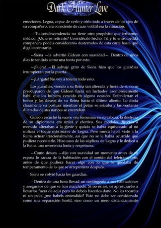 emociones. Legna, capaz de verlo y oírlo todo a través de los ojos de
su compañero, era consciente de cuan volátil era la situación.
     —Tu condescendencia no tiene otro propósito que irritarme,
médico. ¿Quieres retirarte? Considéralo hecho. Tú y tu entrometida
compañera podéis consideraros desterrados de esta corte hasta que
diga lo contrario.
    —Siena —la advirtió Gideon con suavidad—. Dentro de unos
días te sentirás como una tonta por esto.
    —¡Fuera! —El salvaje grito de Siena hizo que los guardias
irrumpieran por la puerta.
    —¡Lárgate! No voy a tolerar todo esto.
     Los guardias, viendo a su Reina tan alterada y fuera de sí, no se
preocuparon de que Gideon fuera un luchador asombrosamente
hábil que los hubiera vencido en alguna ocasión. Defenderían el
honor y los deseos de su Reina hasta el último aliento. Lo decía
claramente su postura mientras el pelaje se erizaba y las ventanas
dilatadas de sus narices se encendían.
     Gideon escuchó la suave voz femenina en su cabeza, la destreza
de su diplomacia era única y efectiva. Sus modales directos a
menudo alteraban a la gente y quizás se había equivocado al no
utilizar el toque más suave de Legna. Pero nunca había visto a la
Reina actuar irracionalmente, así que no se le había ocurrido que
pudiera necesitarlo. Hizo caso de las súplicas de Legna y le dedicó a
la Reina una reverencia lenta y respetuosa.
    —Como desees —dijo con suavidad un momento antes de su
esposa lo sacara de la habitación con el sonido del teletransporte,
antes de que pudiera hacer algo con lo que le quedaba de
temperamento de lo que se arrepintiera después.
    Siena se volvió hacia los guardias.
     —Dentro de una hora llevad un contingente a sus habitaciones
y aseguraos de que se han marchado. Si no es así, os apresuraréis a
llevarlos fuera de aquí pero no debéis hacerles daño. No les tocaréis
ni un pelo, ¿me habéis entendido? Esto no debe ser considerado
como una separación hostil, sino como un mero distanciamiento
 