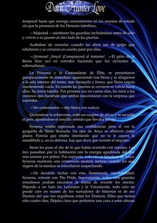 temporal hasta que consiga concentrarme en los asuntos de estado
sin que la presencia de los Demons interfiera.
    —Majestad —asintieron los guardias inclinándose antes de salir
y volver a su puesto al otro lado de las puertas.
    Acababan de cerrarlas cuando las abrió tan de golpe que
rebotaron y se cerraron en cuanto pasó por ellas.
    —¡Syreena! ¡Anya! ¡Compareced al instante! —El grito de la
Reina hizo eco en corredor haciendo que los sirvientes se
sobresaltaran.
     La Princesa y la Comandante de Élite, se presentaron
perspicazmente de inmediato apareciendo tras Siena y se dirigieron
a la sala interior del trono, más tranquila y fresca, que Siena seguía
manteniendo vacía. En cuanto las puertas se cerraron se volvió hacia
ellas. Su única familia. Por primera vez en varios días, les miró a los
curiosos ojos haciendo que ambas reaccionaran con la sorpresa que
esperaba.
    —Sin comentarios —dijo Siena con rudeza.
     Quitándose la sobrevesta, soltó un suspiro de alivio y se sacudió
el pelo, ajustándose el sencillo vestido que llevaba debajo.
    Syreena estaba esperando sus confidencias pero al ver la
garganta de Siena desnuda, los ojos de Anya se abrieron como
platos. Parecía que estaba intentando que no se le cayera la
mandíbula y, en su defensa, hay que decir que resistió el impulso.
     Siena les puso al día de lo que había ocurrido con rapidez. Las
tres paseaban por la habitación con la energía agudizada del que
esta ansioso por pelear. Por supuesto, todo era en beneficio de Anya.
Syreena mantenía una contención neutral, incluso cuando los ojos
negros de la mestiza se estrecharon sospechando.
    —He decidido luchar con esta, llamémosle, inevitabilidad.
Syreena, reúnete con The Pride. Seguramente, todos esos grandes
estudiosos podrán encontrar la forma de revertir los efectos.
Dejando a un lado las Leyendas y la Vinculación, todo esto no
puede caer en manos de los narradores de historias ni de ese
Destino del que tan orgullosos están los Demons. Diles que tienen
sólo cuatro días. Déjales claro que preferiría una cura a estas alturas
 