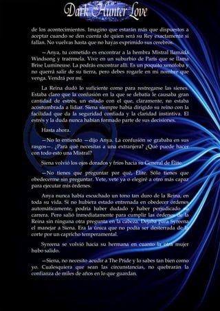 de los acontecimientos. Imagino que estarán más que dispuestos a
aceptar cuando se den cuenta de quien será su Rey exactamente si
fallan. No vuelvas hasta que no hayas exprimido sus cerebros.
    —Anya, tu cometido es encontrar a la hembra Mistral llamada
Windsong y traérmela. Vive en un suburbio de París que se llama
Brise Lumineuse. La podrás encontrar allí. Es un poquito xenófoba y
no querrá salir de su tierra, pero debes rogarle en mi nombre que
venga. Vendrá por mí.
     La Reina dudó lo suficiente como para restregarse las sienes.
Estaba claro que la confusión en la que se debatía le causaba gran
cantidad de estrés, un estado con el que, claramente, no estaba
acostumbrada a lidiar. Siena siempre había dirigido su reino con la
facilidad que da la seguridad confiada y la claridad instintiva. El
estrés y la duda nunca habían formado parte de sus decisiones.
    Hasta ahora.
    —No lo entiendo —dijo Anya. La confusión se grababa en sus
rasgos—. ¿Para qué necesitas a una extranjera? ¿Qué puede hacer
con todo esto una Mistral?
    Siena volvió los ojos dorados y fríos hacia su General de Élite.
    —No tienes que preguntar por qué, Élite. Sólo tienes que
obedecerme sin preguntar. Vete, vete ya o elegiré a otro más capaz
para ejecutar mis órdenes.
    Anya nunca había escuchado un tono tan duro de la Reina, en
toda su vida. Si no hubiera estado entrenada en obedecer órdenes
automáticamente, podría haber dudado y haber perjudicado su
carrera. Pero salió inmediatamente para cumplir las órdenes de la
Reina sin ninguna otra pregunta en la cabeza. Dejaba para Syreena
el manejar a Siena. Era la única que no podía ser desterrada de la
corte por un capricho temperamental.
   Syreena se volvió hacia su hermana en cuanto la otra mujer
hubo salido.
    —Siena, no necesito acudir a The Pride y lo sabes tan bien como
yo. Cualesquiera que sean las circunstancias, no quebrarán la
confianza de miles de años en lo que guardan.
 
