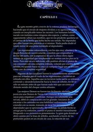 CAPÍTULO 1


    La gata montés gritó a través de la extensa pradera del bosque,
haciendo que el círculo de mujeres olvidara a su agonizante presa
cuando un inexplicable temor las recorrió. Los humanos habían
nacido con instintos como ninguna otra especie, y sabían, como
seguramente sabían sus nombres, que no era prudente quedarse en
el camino de la bestia que había hecho ese sonido. No importaba
que ellas fueran una potencia en sí mismas. Nada podía eludir el
innato terror de una presa temiendo al depredador.
     Las nigromantes retrocedieron, con los ojos muy abiertos y la
magia floreciendo sucesivamente, a medida que empezaban a
levitar del suelo, con la esperanza de que la altura diera algún
sentido de seguridad que simplemente no sentían con los pies en la
tierra. Pero esto no era suficiente, sólo podrían aliviar el pánico de
sus corazones con una completa retirada, volando por encima de los
árboles, escapando hacia su casa o a cualquier lugar que se asociara
como uno de completa seguridad.
     Algunas de las cazadoras fueron lo suficientemente afortunadas
para ser avisadas por el vuelo de los nigromantes y levitaron en
retirada con ellos. Aquellas que no tuvieron tanta suerte se retiraron
corriendo y desordenadamente hacia la línea de árboles, les llevó
sólo un minuto antes de que fueran nada más que un cómico y
distante sonido del choque contra arbustos.
    Las mujeres Demon no fueron tan fácilmente afectadas. La más
joven era una Demon de Tierra. Las criaturas de la naturaleza eran
suyas para empatizar y controlar. Aunque era solamente una
novata, débil en comparación con los grandes Ancianos de su clase,
encantar a los animales era una habilidad rudimentaria. Ella se
extendió con su mente, tratando de tocar los pensamientos del
depredador que se aproximaba. Sin embargo, su pálida frente se
arrugó por la confusión, cuando el puma se mostró inusualmente
bloqueado a sus persuasivos pensamientos. La gran gata dorada se
abrió camino por la línea de árboles, acechando a través de los
profundos pastos en un círculo de caza, la rotación de sus
 
