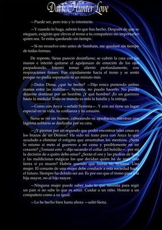 —Puede ser, pero irás y lo intentarás.
    —Y cuando lo haga, sabrán lo que has hecho. Después de que se
nieguen, exigirán que eleves al trono a tu compañero sin importarles
quien sea. Te estás quedando sin tiempo.
    —Si no resuelvo esto antes de Samhain, me quedaré sin tiempo
de todas formas.
    De repente, Siena pareció desinflarse; se cubrió la cara con las
manos e intentó quitarse el aguijonazo de emoción de los ojos
parpadeando. Intentó tomar aliento profundamente, con
respiraciones firmes. Fue rápidamente hacia el trono y se sentó
porque no podía soportarlo ni un minuto más.
    —Dulce Diosa, ¿qué he hecho? —Dijo ronca poniendo ambas
manos entre las rodillas—. Syreena, no puedo hacerlo. No puedo
dejarme dominar por un hombre. ¡Y qué hombre! ¡Es un guerrero
hasta la médula! Todo su mundo es sólo la batalla y la intriga.
    —Como con Anya —señaló Syreena—. Y aún así tiene un lugar
especial en tu vida, tu confianza y tu corazón.
     Siena se rió sin humor, cabeceando su aprobación mientras una
lágrima solitaria se deslizaba por su cara.
     —¿Y piensas por un segundo que podré encontrar tales cosas en
los brazos de un Demon? Ha sido mi trato para con Anya lo que
ayudado a eliminar el estigma que arrastraban los mestizos. ¿Sería
lo mismo si meto al guerrero a mi cama y posiblemente en mi
corazón? ¿Tomará esto —dijo sacando el collar del bolsillo—, por mí
la decisión de a quién debo amar? ¿Serán el oro y las piedras de luna
y las maldiciones mágicas los que decidan quién ha de regir esta
tierra si yo muero? Habría querido que fueras tú, Syreena. Una
mujer. El corazón de una mujer debe conducir a esta sociedad hacia
el futuro. Siempre ha debido ser así. Es por eso que el trono pasa a la
hija mayor, no al hijo mayor.
    —Ninguna mujer puede saber todo lo que necesita para regir
un país si no sabe lo que es amar. Cuidar a un niño. Honrar a un
compañero como a su igual.
    —Lo he hecho bien hasta ahora —saltó Siena.
 