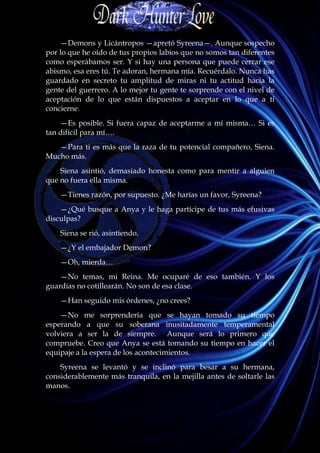 —Demons y Licántropos —apretó Syreena—. Aunque sospecho
por lo que he oído de tus propios labios que no somos tan diferentes
como esperábamos ser. Y si hay una persona que puede cerrar ese
abismo, esa eres tú. Te adoran, hermana mía. Recuérdalo. Nunca has
guardado en secreto tu amplitud de miras ni tu actitud hacia la
gente del guerrero. A lo mejor tu gente te sorprende con el nivel de
aceptación de lo que están dispuestos a aceptar en lo que a ti
concierne.
    —Es posible. Si fuera capaz de aceptarme a mí misma… Si es
tan difícil para mí….
   —Para ti es más que la raza de tu potencial compañero, Siena.
Mucho más.
    Siena asintió, demasiado honesta como para mentir a alguien
que no fuera ella misma.
    —Tienes razón, por supuesto. ¿Me harías un favor, Syreena?
    —¿Qué busque a Anya y le haga partícipe de tus más efusivas
disculpas?
    Siena se rió, asintiendo.
    —¿Y el embajador Demon?
    —Oh, mierda…
    —No temas, mi Reina. Me ocuparé de eso también. Y los
guardias no cotillearán. No son de esa clase.
    —Han seguido mis órdenes, ¿no crees?
    —No me sorprendería que se hayan tomado su tiempo
esperando a que su soberana inusitadamente temperamental
volviera a ser la de siempre. Aunque será lo primero que
compruebe. Creo que Anya se está tomando su tiempo en hacer el
equipaje a la espera de los acontecimientos.
    Syreena se levantó y se inclinó para besar a su hermana,
considerablemente más tranquila, en la mejilla antes de soltarle las
manos.
 