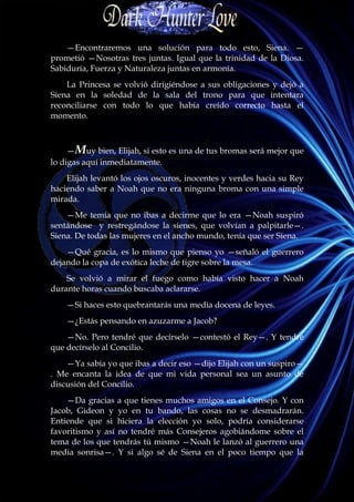 —Encontraremos una solución para todo esto, Siena. —
prometió —Nosotras tres juntas. Igual que la trinidad de la Diosa.
Sabiduría, Fuerza y Naturaleza juntas en armonía.
    La Princesa se volvió dirigiéndose a sus obligaciones y dejó a
Siena en la soledad de la sala del trono para que intentara
reconciliarse con todo lo que había creído correcto hasta el
momento.



     —Muy bien, Elijah, si esto es una de tus bromas será mejor que
lo digas aquí inmediatamente.
    Elijah levantó los ojos oscuros, inocentes y verdes hacia su Rey
haciendo saber a Noah que no era ninguna broma con una simple
mirada.
    —Me temía que no ibas a decirme que lo era —Noah suspiró
sentándose y restregándose la sienes, que volvían a palpitarle—.
Siena. De todas las mujeres en el ancho mundo, tenía que ser Siena.
    —Qué gracia, es lo mismo que pienso yo —señaló el guerrero
dejando la copa de exótica leche de tigre sobre la mesa.
    Se volvió a mirar el fuego como había visto hacer a Noah
durante horas cuando buscaba aclararse.
    —Si haces esto quebrantarás una media docena de leyes.
    —¿Estás pensando en azuzarme a Jacob?
    —No. Pero tendré que decírselo —contestó el Rey—. Y tendré
que decírselo al Concilio.
    —Ya sabía yo que ibas a decir eso —dijo Elijah con un suspiro—
. Me encanta la idea de que mi vida personal sea un asunto de
discusión del Concilio.
    —Da gracias a que tienes muchos amigos en el Consejo. Y con
Jacob, Gideon y yo en tu bando, las cosas no se desmadrarán.
Entiende que si hiciera la elección yo solo, podría considerarse
favoritismo y así no tendré más Consejeros agobiándome sobre el
tema de los que tendrás tú mismo —Noah le lanzó al guerrero una
media sonrisa—. Y si algo sé de Siena en el poco tiempo que la
 