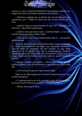conozco, es que es bastante obstinada en los grandes empeños. Tú,
amigo mío, tienes una batalla imponente entre manos.
    —Entonces, supongo que es bueno que sea un guerrero muy
capacitado, ¿no? —Elijah se volvió con una sonrisa lobuna en la
boca.
    —¿Sabes? Tengo el presentimiento de que vas a disfrutar con
todo esto —dijo Noah sospechando.
    —¿Sabes? Creo que tienes razón —contestó Elijah—. Y en más
sentidos de los que nunca sabrás, Noah.
    —Vale, no me cabe la más mínima duda. Ella es… una hembra
extraordinaria.
    Noah no dijo nada más. Si lo hubiera hecho, habría arriesgado
su cabeza potencialmente por hacer una suposición demasiado
atrevida sobre la compañera de otro hombre. Si algo había
aprendido en el pasado año, era la poderosamente posesiva
naturaleza que a veces iba unida a la Vinculación. Y fuera o no su
amigo, Elijah era un hombre cuyo lado malo no quería ver ni en
pintura.
      —Bueno —añadió con rapidez—. Discutamos el tema de esas
pícaras mujeres y qué es exactamente lo que pretendes hacer sobre
ello.
    —¿Yo? Es Jacob el que nos vigila. Jacob y Bella.
    Noah no se dejó engañar por la forma despreocupada en que
evadió la pregunta.
    —Y supongo que no se te ha ocurrido la idea de devolverles el
favor por lo que te hicieron, ¿verdad? —preguntó el Rey.
    —Bueno, ahora que lo dices…
 