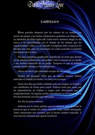 CAPÍTULO 9


    Siena   paseaba despacio por los salones de su castillo. Los
muros de piedra y los techos subterráneos grabados con filigranas a
su alrededor llevaban siglos allí. Cada nuevo monarca elegía un ala
nueva y la inmortalizaba con el trabajo de los artistas que los
representaban a ellos y a su reinado. Completar todo el proceso les
llevaba una vida, pero era fascinante ver como avanzaba el grabado
con el paso de los años.

     Era una costumbre gratificante. Significaba no tener que dormir
en las mismas habitaciones que habían visto la muerte de su madre
y los sueños retorcidos de su padre. Tampoco es que él hubiera
pasado mucho tiempo en las habitaciones.

    Ahora era ella la que intentaba escapar de sus sueños.

   Sueños del guerrero rubio que de alguna manera, habían
marcado su cuerpo, su mente y su alma con su toque.

     Hacía dos días que había estallado ante sus amigos, su familia y
sus confidentes de forma poco usual. Todavía tenía que pasar por
las dependencias de Gideon y Legna para disculparse por su
comportamiento. Ni siquiera podía concentrarse en el minuto que le
llevaría formular una disculpa adecuada.

    No. Eso la ponía enferma.

    Enferma era la única palabra que la satisfacía para describir la
forma en que se sentía. Se estaba viniendo abajo, estaba aletargada.
Tenía sensaciones tan extrañas que la hacían sentirse mareada. Y
esos eran los síntomas que quería reconocer.
 