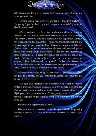 del corazón son los que te hacen perfecta a mis ojos. Y a mí me
hacen perfecto para ti.

    —¿Cómo que te hacen perfecto para mí? —Preguntó cortante—
¿Es por qué puedes hacer que mi cuerpo te responda? ¿Esa es tu
idea de perfección?

    —Es un comienzo. —Se mofó, riendo entre dientes contra su
pulso—. Pero hay mucho más y no creo que necesites que te lo diga.
—Se acercó a su oreja otra vez, susurrando las siguientes palabras
con el más suave de los alientos— ¿Qué mejor compañero para una
cazadora que un guerrero que lleva el aroma de su presa en la brisa?
¿Quién mejor para ser el compañero de una gata sensual que el
macho que nunca tendrá bastante de su olor, sus movimientos, su
sabor y su tacto? ¿Y a quién preferirías por encima del único que
puede inclinar la cabeza ante el poder de tu agarre sobre su
garganta? ¿Has olvidado todo eso, gatita? ¿Has borrado el recuerdo
de cuán fácilmente acepté tus afirmaciones en aquel momento y de
todos los momentos que compartimos en la cama?

    —Me sorprende que tu ego sobreviviera a tales heridas. —Dijo
con pesada y amarga tristeza intentando ignorar las verdades que
no quería oír.

     —Mi ego está satisfecho con abrazarte. Con sentir tu cuerpo
contra el mío sabiendo que estará así siempre. Estaría satisfecho tan
sólo con verte cazar, atender las audiencias en la corte, dormir... —
Elijah puso la boca en su sien—. Y me gustaría que miraras en mi
interior y supieras lo que significa decir tales cosas para un hombre
como yo.

    Elijah le soltó el pelo retrocediendo.

    Ella se tomó un momento antes de apartarse de la pared y
volverse a mirarle. Le llevó un momento levantar los dorados ojos
hacia él.
 