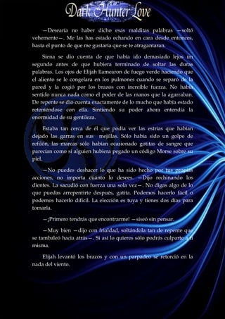 —Desearía no haber dicho esas malditas palabras —soltó
vehemente—. Me las has estado echando en cara desde entonces,
hasta el punto de que me gustaría que se te atragantaran.

     Siena se dio cuenta de que había ido demasiado lejos un
segundo antes de que hubiera terminado de soltar las duras
palabras. Los ojos de Elijah llamearon de fuego verde haciendo que
el aliento se le congelara en los pulmones cuando se separó de la
pared y la cogió por los brazos con increíble fuerza. No había
sentido nunca nada como el poder de las manos que la agarraban.
De repente se dio cuenta exactamente de lo mucho que había estado
reteniéndose con ella. Sintiendo su poder ahora entendía la
enormidad de su gentileza.

      Estaba tan cerca de él que podía ver las estrías que habían
dejado las garras en sus mejillas. Sólo había sido un golpe de
refilón, las marcas sólo habían ocasionado gotitas de sangre que
parecían como si alguien hubiera pegado un código Morse sobre su
piel.

    —No puedes deshacer lo que ha sido hecho por tus propias
acciones, no importa cuánto lo desees. —Dijo rechinando los
dientes. La sacudió con fuerza una sola vez—. No digas algo de lo
que puedas arrepentirte después, gatita. Podemos hacerlo fácil o
podemos hacerlo difícil. La elección es tuya y tienes dos días para
tomarla.

    —¡Primero tendrás que encontrarme! —siseó sin pensar.

     —Muy bien —dijo con frialdad, soltándola tan de repente que
se tambaleó hacia atrás—. Si así lo quieres sólo podrás culparte a ti
misma.

   Elijah levantó los brazos y con un parpadeo se retorció en la
nada del viento.
 