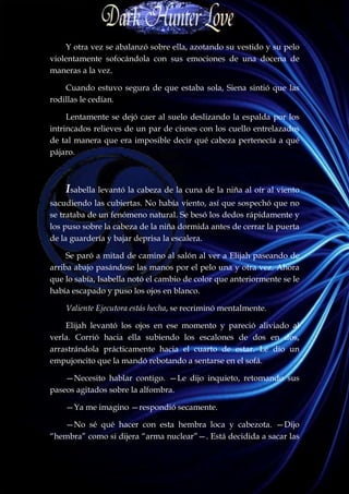Y otra vez se abalanzó sobre ella, azotando su vestido y su pelo
violentamente sofocándola con sus emociones de una docena de
maneras a la vez.

    Cuando estuvo segura de que estaba sola, Siena sintió que las
rodillas le cedían.

     Lentamente se dejó caer al suelo deslizando la espalda por los
intrincados relieves de un par de cisnes con los cuello entrelazados
de tal manera que era imposible decir qué cabeza pertenecía a qué
pájaro.



    Isabella levantó la cabeza de la cuna de la niña al oír al viento
sacudiendo las cubiertas. No había viento, así que sospechó que no
se trataba de un fenómeno natural. Se besó los dedos rápidamente y
los puso sobre la cabeza de la niña dormida antes de cerrar la puerta
de la guardería y bajar deprisa la escalera.

     Se paró a mitad de camino al salón al ver a Elijah paseando de
arriba abajo pasándose las manos por el pelo una y otra vez. Ahora
que lo sabía, Isabella notó el cambio de color que anteriormente se le
había escapado y puso los ojos en blanco.

    Valiente Ejecutora estás hecha, se recriminó mentalmente.

    Elijah levantó los ojos en ese momento y pareció aliviado al
verla. Corrió hacia ella subiendo los escalones de dos en dos,
arrastrándola prácticamente hacia el cuarto de estar. Le dio un
empujoncito que la mandó rebotando a sentarse en el sofá.

    —Necesito hablar contigo. —Le dijo inquieto, retomando sus
paseos agitados sobre la alfombra.

    —Ya me imagino —respondió secamente.

   —No sé qué hacer con esta hembra loca y cabezota. —Dijo
“hembra” como si dijera “arma nuclear”—. Está decidida a sacar las
 
