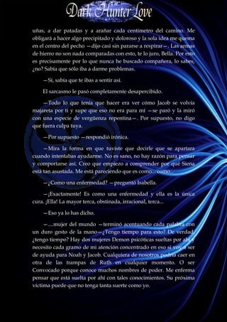 uñas, a dar patadas y a arañar cada centímetro del camino. Me
obligará a hacer algo precipitado y doloroso y la sola idea me quema
en el centro del pecho —dijo casi sin pararse a respirar—. Las armas
de hierro no son nada comparadas con esto, te lo juro, Bella. Por esto
es precisamente por lo que nunca he buscado compañera, lo sabes,
¿no? Sabía que sólo iba a darme problemas.

    —Sí, sabía que te ibas a sentir así.

    El sarcasmo le pasó completamente desapercibido.

    —Todo lo que tenía que hacer era ver cómo Jacob se volvía
majareta por ti y supe que eso no era para mí —se paró y la miró
con una especie de vergüenza repentina—. Por supuesto, no digo
que fuera culpa tuya.

    —Por supuesto —respondió irónica.

     —Mira la forma en que tuviste que decirle que se apartara
cuando intentabas ayudarme. No es sano, no hay razón para pensar
y comportarse así. Creo que empiezo a comprender por qué Siena
está tan asustada. Me está pareciendo que es como... como...

    —¿Como una enfermedad? —preguntó Isabella.

    —¡Exactamente! Es como una enfermedad y ella es la única
cura. ¡Ella! La mayor terca, obstinada, irracional, terca...

    —Eso ya lo has dicho.

     —....mujer del mundo —terminó acentuando cada palabra con
un duro gesto de la mano—¿Tengo tiempo para esto? De verdad,
¿tengo tiempo? Hay dos mujeres Demon psicóticas sueltas por ahí y
necesito cada gramo de mi atención concentrado en eso si voy a ser
de ayuda para Noah y Jacob. Cualquiera de nosotros podría caer en
otra de las trampas de Ruth en cualquier momento. O ser
Convocado porque conoce muchos nombres de poder. Me enferma
pensar que está suelta por ahí con tales conocimientos. Su próxima
víctima puede que no tenga tanta suerte como yo.
 