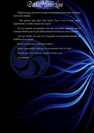 Elijah se puso de nuevo en pie, inclinándose para darle un breve
beso en la mejilla.

    —Me pasaré por aquí más tarde. Voy a ver si cazo algún
nigromante y suelto un poco de vapor.

    En un instante no quedaba más que una brisa soplando por la
ventana abierta por la que había entrado no hacía ni cinco minutos.

    ¿De qué diablos iba todo eso? Preguntó el exasperado marido de
Isabella en su mente.

    Bueno, yo diría que problemas de faldas.

    Bueno, pequeña flor, diría que sé exactamente cómo se siente…

    Excepto que a ti te matarán cuando vuelvas a casa.

    Exactamente.
 