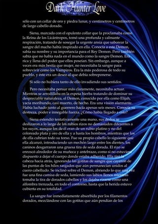 sólo con un collar de oro y piedra lunar, y centímetros y centímetros
de largo cabello dorado.
     Siena, marcada con el opulento collar que la proclamaba como
la Reina de los Licántropos, tomó una profunda y calmante
respiración, tratando de sosegar la urgente ansia que saborear la
sangre del macho había inspirado en ella. Conocía a este Demon,
sabía su nombre y su importancia para el Rey Demon. Pero también
sabía que no había nada en el mundo como la sangre Demon. Era
rica y llena del poder que ellos poseían. Sin embargo, aunque a
veces era más bestia que mujer, no necesitaba la sangre para
sobrevivir como los Vampiros. Era la más poderosa de todo su
pueblo, y éste era un deseo al que debía sobreponerse.
    Si sólo no hubiera tanto de ello invadiendo sus sentidos.
    Pero necesitaba pensar más claramente, necesitaba actuar.
Mientras se arrodillaba en la espesa hierba tratando de dominar su
despreciable naturaleza, el Demon, conocido por ella como Elijah,
yacía moribundo, casi muerto, de hecho. Era una visión alarmante.
Había luchado junto al guerrero hacía apenas seis meses. Conocía su
destreza, poder e innegable fuerza. ¿Cómo había llegado a esto?
     Siena extendió tentativamente una mano, sus dedos se
deslizaron a lo largo de los rubios rizos no demasiados diferentes a
los suyos, aunque los de él eran de un rubio platino y no del
coloreado plata y oro de ella y a hasta los hombros, mientras que los
de ella cubrían todo su torso. Fue su propio cabello lo siguiente que
ella alcanzó, introduciendo un mechón largo entre los dientes, los
caninos desgarraron una gruesa tira de seda dorada. El rizo se
enroscó alrededor de su muñeca y antebrazo, como si no estuviera
dispuesto a dejar el cuerpo donde estaba adherido. Ella tiró la
cabeza hacia atrás, ignorando las gotitas de sangre que cayeron de
las puntas de los hilos rasgados que aún permanecían unidos al
cuero cabelludo. Se inclinó sobre el Demon, abriendo lo que una vez
fue una fina camisa de seda, lamiendo sus labios llenos mientras
tomaba la tira de dorados cabellos y los dejaba rizarse como una
alfombra trenzada, en todo el contorno, hasta que la herida estuvo
cubierta en su totalidad.
    La sangre fue inmediatamente absorbida por los filamentos
dorados, mezclándose con las gotitas que aún pendían de los
 