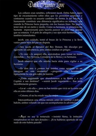 Los collares eran notables, reflexionó Jacob. Debía haber algún
tipo de encantamiento sobre ellos que les permitían ampliarse y
contraerse cuando su usuario cambiara de forma. Ir del halcón al
humanoide constituía una diferencia significativa en redondo, aún
cuando la Princesa fuera pequeña, con los huesos finos. No podría
tener más de un metro y medio. Como su hermana, su presencia era
bastante impresionante para hacerla parecer un poco más grande
que su estatura. Y el pelo de arlequín y sus ojos eran hermosos, pero
también intimidantes.
    Jacob, con cuidado, tomó el brazo de la Princesa y la llevó
varios pasos lejos del par en disputa.
    —Soy Jacob, el Ejecutor del Rey Demon. Me disculpo por
agarrarte sin advertencia, pero ambas estaban en peligro.
    —Te creo —le aseguró ella, acercándose para tomar su mano
extendida—. Soy Syreena, Consejera de la Reina y su hermana.
    Jacob observó que ella miraba hacia atrás para vigilar a su
hermana.
     —Es idea mía o ¿somos tan inútiles como agujeros en un
paraguas en este momento? —preguntó ella, levantando
ligeramente la ceja gris sobre la marrón.
    —¿Estás sugiriendo que abandonemos a tu Reina y a mi
Capitán a sus destinos? —sonrió Jacob vagamente—. Eso sería
increíblemente grosero.
     —Lo sé —rió ella—, pero no has tenido que vivir en la corte con
ella en estos últimos días.
    —Créeme, él no ha estado mucho mejor.
    Intercambiaron una última mirada antes de cambiar a polvo y
halcón, ambos volando sin que sus acompañantes lo advirtieran.




   —Aquí no soy la testaruda —insistió Siena, la irritación
rompiéndose en sus ojos dorados—. ¡Si te hubieras apartado de mí,
nada de esto habría pasado!
 
