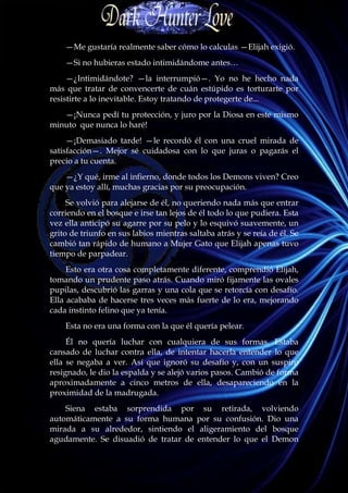 —Me gustaría realmente saber cómo lo calculas —Elijah exigió.
    —Si no hubieras estado intimidándome antes…
     —¿Intimidándote? —la interrumpió—. Yo no he hecho nada
más que tratar de convencerte de cuán estúpido es torturarte por
resistirte a lo inevitable. Estoy tratando de protegerte de...
   —¡Nunca pedí tu protección, y juro por la Diosa en este mismo
minuto que nunca lo haré!
     —¡Demasiado tarde! —le recordó él con una cruel mirada de
satisfacción—. Mejor sé cuidadosa con lo que juras o pagarás el
precio a tu cuenta.
    —¿Y qué, irme al infierno, donde todos los Demons viven? Creo
que ya estoy allí, muchas gracias por su preocupación.
     Se volvió para alejarse de él, no queriendo nada más que entrar
corriendo en el bosque e irse tan lejos de él todo lo que pudiera. Esta
vez ella anticipó su agarre por su pelo y lo esquivó suavemente, un
grito de triunfo en sus labios mientras saltaba atrás y se reía de él. Se
cambió tan rápido de humano a Mujer Gato que Elijah apenas tuvo
tiempo de parpadear.
     Esto era otra cosa completamente diferente, comprendió Elijah,
tomando un prudente paso atrás. Cuando miró fijamente las ovales
pupilas, descubrió las garras y una cola que se retorcía con desafío.
Ella acababa de hacerse tres veces más fuerte de lo era, mejorando
cada instinto felino que ya tenía.
    Esta no era una forma con la que él quería pelear.
     Él no quería luchar con cualquiera de sus formas. Estaba
cansado de luchar contra ella, de intentar hacerla entender lo que
ella se negaba a ver. Así que ignoró su desafío y, con un suspiro
resignado, le dio la espalda y se alejó varios pasos. Cambió de forma
aproximadamente a cinco metros de ella, desapareciendo en la
proximidad de la madrugada.
    Siena estaba sorprendida por su retirada, volviendo
automáticamente a su forma humana por su confusión. Dio una
mirada a su alrededor, sintiendo el aligeramiento del bosque
agudamente. Se disuadió de tratar de entender lo que el Demon
 