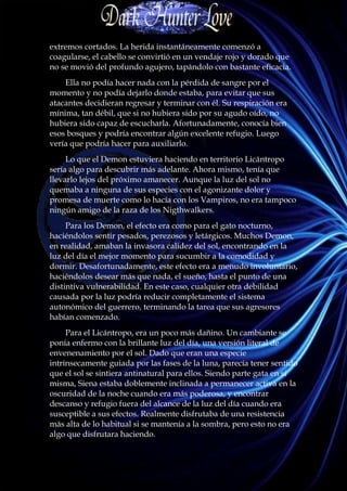 extremos cortados. La herida instantáneamente comenzó a
coagularse, el cabello se convirtió en un vendaje rojo y dorado que
no se movió del profundo agujero, tapándolo con bastante eficacia.
    Ella no podía hacer nada con la pérdida de sangre por el
momento y no podía dejarlo donde estaba, para evitar que sus
atacantes decidieran regresar y terminar con él. Su respiración era
mínima, tan débil, que si no hubiera sido por su agudo oído, no
hubiera sido capaz de escucharla. Afortunadamente, conocía bien
esos bosques y podría encontrar algún excelente refugio. Luego
vería que podría hacer para auxiliarlo.
     Lo que el Demon estuviera haciendo en territorio Licántropo
sería algo para descubrir más adelante. Ahora mismo, tenía que
llevarlo lejos del próximo amanecer. Aunque la luz del sol no
quemaba a ninguna de sus especies con el agonizante dolor y
promesa de muerte como lo hacía con los Vampiros, no era tampoco
ningún amigo de la raza de los Nigthwalkers.
     Para los Demon, el efecto era como para el gato nocturno,
haciéndolos sentir pesados, perezosos y letárgicos. Muchos Demon,
en realidad, amaban la invasora calidez del sol, encontrando en la
luz del día el mejor momento para sucumbir a la comodidad y
dormir. Desafortunadamente, este efecto era a menudo involuntario,
haciéndolos desear más que nada, el sueño, hasta el punto de una
distintiva vulnerabilidad. En este caso, cualquier otra debilidad
causada por la luz podría reducir completamente el sistema
autonómico del guerrero, terminando la tarea que sus agresores
habían comenzado.
     Para el Licántropo, era un poco más dañino. Un cambiante se
ponía enfermo con la brillante luz del día, una versión literal de
envenenamiento por el sol. Dado que eran una especie
intrínsecamente guiada por las fases de la luna, parecía tener sentido
que el sol se sintiera antinatural para ellos. Siendo parte gata en sí
misma, Siena estaba doblemente inclinada a permanecer activa en la
oscuridad de la noche cuando era más poderosa, y encontrar
descanso y refugio fuera del alcance de la luz del día cuando era
susceptible a sus efectos. Realmente disfrutaba de una resistencia
más alta de lo habitual si se mantenía a la sombra, pero esto no era
algo que disfrutara haciendo.
 