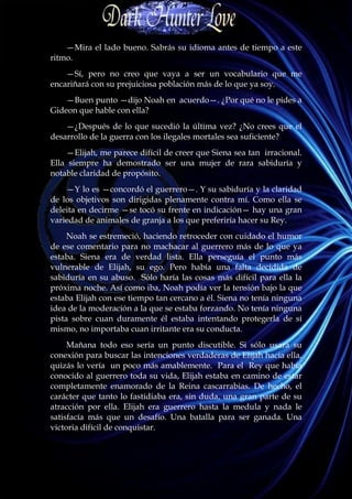 —Mira el lado bueno. Sabrás su idioma antes de tiempo a este
ritmo.
    —Sí, pero no creo que vaya a ser un vocabulario que me
encariñará con su prejuiciosa población más de lo que ya soy.
    —Buen punto —dijo Noah en acuerdo—. ¿Por qué no le pides a
Gideon que hable con ella?
    —¿Después de lo que sucedió la última vez? ¿No crees que el
desarrollo de la guerra con los ilegales mortales sea suficiente?
    —Elijah, me parece difícil de creer que Siena sea tan irracional.
Ella siempre ha demostrado ser una mujer de rara sabiduría y
notable claridad de propósito.
    —Y lo es —concordó el guerrero—. Y su sabiduría y la claridad
de los objetivos son dirigidas plenamente contra mí. Como ella se
deleita en decirme —se tocó su frente en indicación— hay una gran
variedad de animales de granja a los que preferiría hacer su Rey.
     Noah se estremeció, haciendo retroceder con cuidado el humor
de ese comentario para no machacar al guerrero más de lo que ya
estaba. Siena era de verdad lista. Ella perseguía el punto más
vulnerable de Elijah, su ego. Pero había una falta decidida de
sabiduría en su abuso. Sólo haría las cosas más difícil para ella la
próxima noche. Así como iba, Noah podía ver la tensión bajo la que
estaba Elijah con ese tiempo tan cercano a él. Siena no tenía ninguna
idea de la moderación a la que se estaba forzando. No tenía ninguna
pista sobre cuan duramente él estaba intentando protegerla de sí
mismo, no importaba cuan irritante era su conducta.
     Mañana todo eso sería un punto discutible. Si sólo usara su
conexión para buscar las intenciones verdaderas de Elijah hacia ella,
quizás lo vería un poco más amablemente. Para el Rey que había
conocido al guerrero toda su vida, Elijah estaba en camino de estar
completamente enamorado de la Reina cascarrabias. De hecho, el
carácter que tanto lo fastidiaba era, sin duda, una gran parte de su
atracción por ella. Elijah era guerrero hasta la medula y nada le
satisfacía más que un desafío. Una batalla para ser ganada. Una
victoria difícil de conquistar.
 