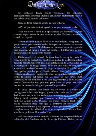 Sin embargo, Elijah podría considerar los obligados
acontecimientos a suceder durante el Samhain brutalmente rudos y
por debajo de su sentido del honor.
    Siena no tenía ninguna idea lo que eso le haría.
    —Pensé que estarías instruyendo a los guerreros esta noche.
    —En eso estoy —dijo Elijah, apartándose del escritorio—. Quise
contarte rápidamente lo que sucedió anoche. Estabas durmiendo
cuando yo regresé.
    —Bien, mantén a todos listos y en movimiento. Asegúrate de
que todos tus guerreros entienden la importancia de no aventurarse
afuera por su cuenta—. Noah hizo una pausa un momento, girando
para examinar el fuego a través del pasillo—. E infórmame de más
desapariciones lo más pronto posible.
    Elijah asintió, entendiendo bastante bien lo que quiso decir. El
conocimiento de Ruth de los nombres de poder de los Demon estaba
pasando factura. Uno por uno, ellos estaban siendo Convocados en
el pentagrama de magia negra. Ruth era una Anciana que había
adoptado a muchos Demons a lo largo de los siglos. Ella había sido
una opción popular para Siddah. Ahora cada padre que había
confiado en ella con el nombre de poder de su niño estaba de luto y
sentía la agonía del terror por las vidas de sus niños. Ruth
suministraba sus nombres a los viles nigromantes y ellos estaban
siendo Convocados uno por uno para hacer su puja. No había
manera de detenerlo. Ninguna protección para ellos.
     El único Demon que había podido evitar el destino del
pentagrama había sido Legna, y eso había sido de pura suerte.
Todos los otros ya serían los insanos monstruos que, en el futuro,
Bella y Jacob tendrían que encontrar y destruir antes de que
pudieran causar daño. Durante los meses pasados Jacob había
estado haciendo poco más que la tentativa de detectar a las
lamentables criaturas y sus captores. Ahora que Isabella estaba casi
completamente bien, ella finalmente sería capaz de ayudarle a llevar
aquella carga. Era su Destino hacerlo.
    —El emparejamiento también aligerará las responsabilidades
habituales del Samhain de Jacob —dijo Elijah—. Habrá menos
 