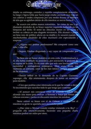 dejaba su estómago, costados y espalda completamente desnudos.
La larga y ligera falda que hacía juego estaba asentada muy baja en
sus caderas y estaba compuesta por una media docena de tablones
de tela que se agitaban detrás de ella mientras se movía hacia él.
     Se acercó con ambas manos extendidas, las cintas de oro y de
diamante alrededor de su brazo superior izquierdo brillando en las
lámparas del techo. Él tomó las ofrecidas manos en las suyas e
inclinó su cabeza en una elegante reverencia. Ella alcanzó a poner
un beso raro de público afecto en su mejilla y le susurró cuando la
muchedumbre alrededor de ellos murmuró con especulación y
sorpresa.
    —¿Alguna vez podrás perdonarme? Me comporté como una
niña —dijo ella.
       —Seguro. Estabas disgustada y soy capaz de comprender por
qué.
     Su beso era un honor distintivo en esta corte. Confiriéndoselo a
él, ella había cambiado su posición y, por asociación, la posición de
su esposa en la corte. Ya no eran más que solo una fascinación, una
curiosidad y embajadores extranjeros. Ellos eran, desde ese
momento en adelante, unos de los más íntimos amigos personales
de Su Majestad.
    —Deseas influir en la demanda de tu Capitán Guerrero,
supongo-, ella dijo astutamente, después de tomar un momento
para medirlo.
    —Creo que podrías estar interesada en lo que he venido a decir.
Te recomiendo que escuches todo lo que tengo que comentar.
    —Al parecer mis consejeras están de acuerdo —señaló ella,
alzando una mano para indicar a Syreena y Anya que tenían sus
cabezas cercanas y juntas en discusión mientras los miraban.
   Siena enlazó su brazo con el de Gideon y caminó con el
mientras su gente se apartaba para permitirles pasar.
    —¿Has visto a Myriad cuándo estabas visitando a tu Rey? —
preguntó ella interactivamente, haciendo una pequeña charla
mientras podían ser oídos por otros.
 