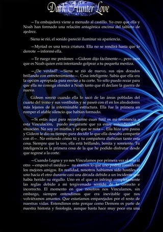 —Tu embajadora viene a menudo al castillo. Yo creo que ella y
Noah han formado una relación antagónica encima del tablero de
ajedrez.
    Siena se rió, el sonido pareció iluminar su apariencia.
    —Myriad es una terca criatura. Ella no se rendirá hasta que lo
derrote —informó ella.
    —Te ruego me perdones —Gideon dijo fácilmente—, pero creo
que es Noah quien está intentando golpear a tu pequeña mestiza.
     —¿De verdad? —Siena se rió de nuevo, sus ojos dorados
brillando con entretenimiento—. Cosa inteligente. Sabía que ella era
la opción apropiada para enviar a tu corte. Yo sólo puedo rezar para
que ella no consiga ofender a Noah tanto que él declare la guerra de
nuevo.
    Gideon sonrió cuando ella lo sacó de las áreas pobladas del
cuarto del trono y sus vestíbulos y se paseó con él en los alrededores
más lejanos de la interminable estructura. Ella fue la primera en
romper el afable silencio que habían formado.
     —Si estás aquí para recordarme cuan fútil es mi resistencia a
esta Vinculación, puedo asegurarte que ya estoy entendiendo la
situación. No soy yo misma, y sé que se nota—. Ella hizo una pausa
y Gideon le dio su tiempo para decidir lo que ella deseaba compartir
con él—. No entiendo cómo tú y tu compañera disfrutan tanto esta
cosa. Siempre que la veo, ella está brillando, bonita y sonriente. Tu
inteligencia es la primera cosa de la que he podido disfrutar desde
que regresé a la corte.
    —Cuando Legna y yo nos Vinculamos por primera vez el uno al
otro —empezó el médico— no éramos lo que uno podría considerar
los mejores amigos. En realidad, nosotros habíamos sido hostiles el
uno hacia el otro durante casi una década debido a un incidente que
había herido su orgullo. Uno en el que yo infringí completamente
las reglas debido a mi tergiversado sentido de lo correcto e
incorrecto. El momento en que nosotros nos Vinculamos, sin
embargo, siempre entendimos que era inevitable que nos
volviéramos amantes. Que estaríamos emparejados por el resto de
nuestras vidas. Entendimos esto porque como Demons es parte de
nuestra historia y fisiología, aunque hasta hace muy poco era una
 