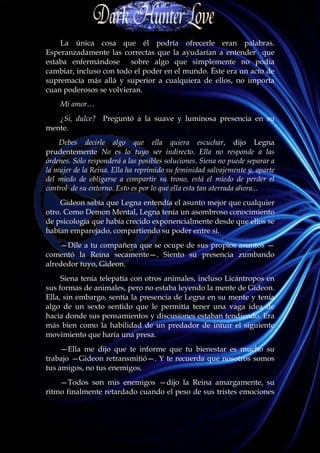 La única cosa que él podría ofrecerle eran palabras.
Esperanzadamente las correctas que la ayudarían a entender que
estaba enfermándose sobre algo que simplemente no podía
cambiar, incluso con todo el poder en el mundo. Éste era un acto de
supremacía más allá y superior a cualquiera de ellos, no importa
cuan poderosos se volvieran.
    Mi amor…
   ¿Si, dulce? Preguntó a la suave y luminosa presencia en su
mente.
    Debes decirle algo que ella quiera escuchar, dijo Legna
prudentemente No es lo tuyo ser indirecto. Ella no responde a las
órdenes. Sólo responderá a las posibles soluciones. Siena no puede separar a
la mujer de la Reina. Ella ha reprimido su feminidad salvajemente y, aparte
del miedo de obligarse a compartir su trono, está el miedo de perder el
control de su entorno. Esto es por lo que ella esta tan aterrada ahora...
    Gideon sabía que Legna entendía el asunto mejor que cualquier
otro. Como Demon Mental, Legna tenía un asombroso conocimiento
de psicología que había crecido exponencialmente desde que ellos se
habían emparejado, compartiendo su poder entre sí.
    —Dile a tu compañera que se ocupe de sus propios asuntos —
comentó la Reina secamente—. Siento su presencia zumbando
alrededor tuyo, Gideon.
     Siena tenía telepatía con otros animales, incluso Licántropos en
sus formas de animales, pero no estaba leyendo la mente de Gideon.
Ella, sin embargo, sentía la presencia de Legna en su mente y tenía
algo de un sexto sentido que le permitía tener una vaga idea de
hacia donde sus pensamientos y discusiones estaban tendiendo. Era
más bien como la habilidad de un predador de intuir el siguiente
movimiento que haría una presa.
     —Ella me dijo que te informe que tu bienestar es mucho su
trabajo —Gideon retransmitió—. Y te recuerda que nosotros somos
tus amigos, no tus enemigos.
    —Todos son mis enemigos —dijo la Reina amargamente, su
ritmo finalmente retardado cuando el peso de sus tristes emociones
 