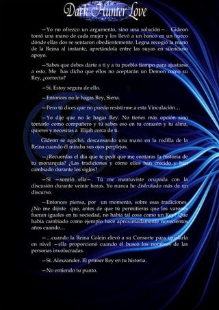 —Yo no ofrezco un argumento, sino una solución—. Gideon
tomó una mano de cada mujer y los llevó a un banco en un hueco
dónde ellas dos se sentaron obedientemente. Legna recogió la mano
de la Reina al instante, apretándola entre las suyas en silencioso
apoyo.
    —Sabes que debes darte a ti y a tu pueblo tiempo para ajustarse
a esto. Me has dicho que ellos no aceptarán un Demon como su
Rey, ¿correcto?
    —Sí. Estoy segura de ello.
    —Entonces no le hagas Rey, Siena.
    —Pero tú dices que no puedo resistirme a esta Vinculación…
    —Yo dije que no le hagas Rey. No tienes más opción sino
tomarlo como compañero y tú sabes eso en tu corazón y tu alma,
quieres y necesitas a Elijah cerca de ti.
    Gideon se agachó, descansando una mano en la rodilla de la
Reina cuando él miraba sus ojos perplejos.
    —¿Recuerdas el día que te pedí que me contaras la historia de
tu monarquía? ¿Las tradiciones y cómo ellos han crecido y han
cambiado durante los siglos?
    —Sí —sonrió ella—. Tú me mantuviste ocupada con la
discusión durante veinte horas. Yo nunca he disfrutado más de un
discurso.
    —Entonces piensa, por un momento, sobre esas tradiciones.
¿No me dijiste que, antes de que tú permitieras que los varones
fueran iguales en tu sociedad, no había tal cosa como un Rey? Que
había cambiado como ejemplo hace aproximadamente novecientos
años cuando…
    —…cuando la Reina Colein elevó a su Consorte para igualarla
en nivel —ella proporcionó cuando él buscó los nombres de las
personas involucradas.
    —Sí. Alexzander. El primer Rey en tu historia.
    —No entiendo tu punto.
 